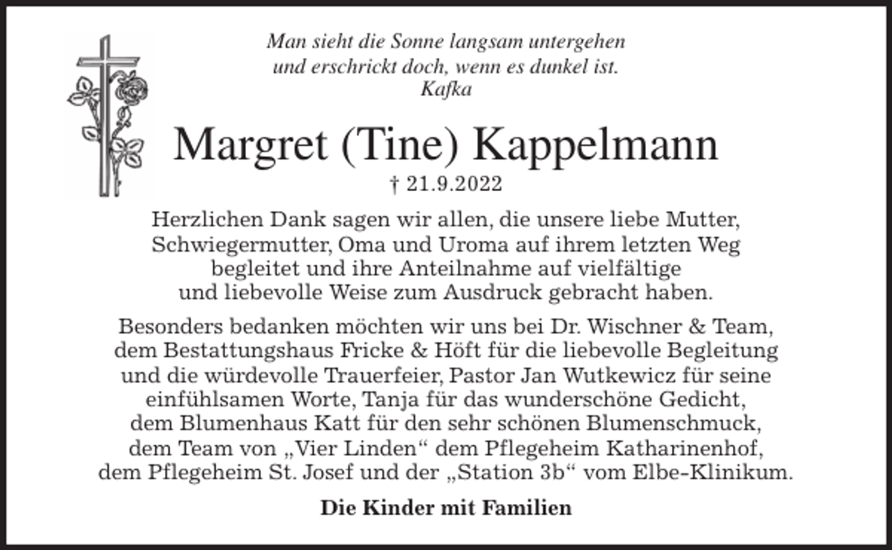 <p>Man sieht die Sonne langsam untergehen<br />und erschrickt doch, wenn es dunkel ist.<br />Kafka<br />Margret (Tine) Kappelmann<br />† 21.9.2022<br />Herzlichen Dank sagen wir allen, die unsere liebe Mutter,<br />Schwiegermutter, Oma und Uroma auf ihrem letzten Weg<br />begleitet und ihre Anteilnahme auf vielfältige<br />und liebevolle Weise zum Ausdruck gebracht haben.<br />Besonders bedanken möchten wir uns bei Dr. Wischner &amp; Team,<br />dem Bestattungshaus Fricke &amp; Höft für die liebevolle Begleitung<br />und die würdevolle Trauerfeier, Pastor Jan Wutkewicz für seine<br />einfühlsamen Worte, Tanja für das wunderschöne Gedicht,<br />dem Blumenhaus Katt für den sehr schönen Blumenschmuck,<br />dem Team von „Vier Linden“ dem Pflegeheim Katharinenhof,<br />dem Pflegeheim St. Josef und der „Station 3b“ vom Elbe-Klinikum.<br />Die Kinder mit Familien</p>