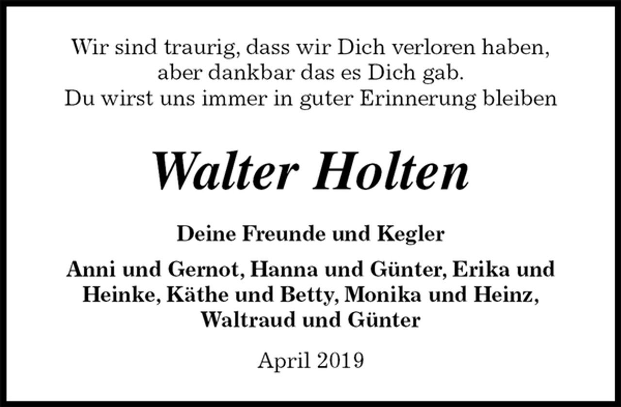 <p>Wir sind traurig, dass wir Dich verloren haben,<br />aber dankbar das es Dich gab.<br />Du wirst uns immer in guter Erinnerung bleiben</p><p>Walter Holten<br />Deine Freunde und Kegler<br />Anni und Gernot, Hanna und Günter, Erika und<br />Heinke, Käthe und Betty, Monika und Heinz,<br />Waltraud und Günter</p><p>April 2019</p>