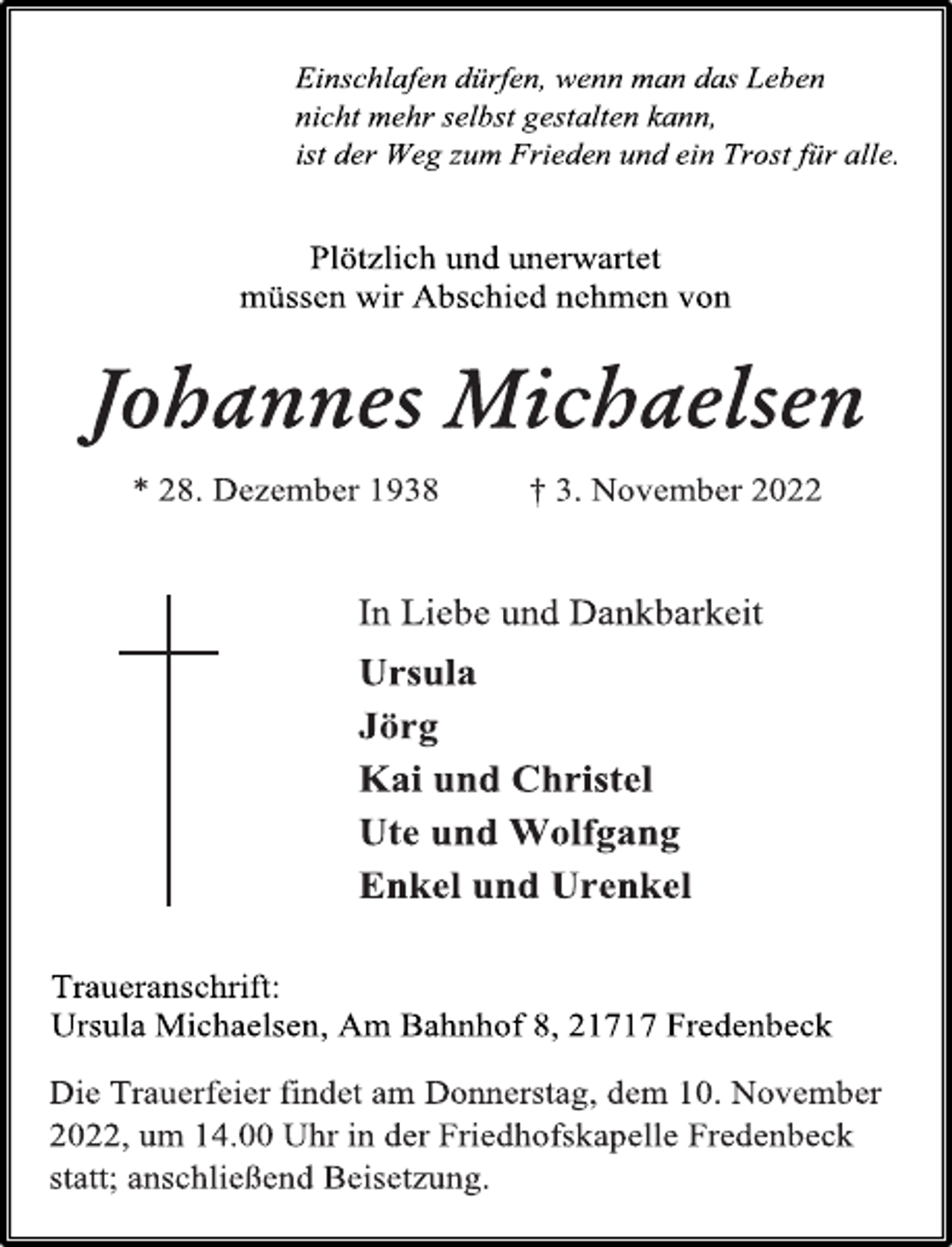 <p>Einschlafen dürfen, wenn man das Leben<br />nicht mehr selbst gestalten kann,<br />ist der Weg zum Frieden und ein Trost für alle.<br />Plötzlich und unerwartet<br />müssen wir Abschied nehmen von<br />Johannes Michaelsen<br />* 28. Dezember 1938 † 3. November 2022<br />In Liebe und Dankbarkeit<br />Ursula<br />Jörg<br />Kai und Christel<br />Ute und Wolfgang<br />Enkel und Urenkel<br />Traueranschrift:<br />Ursula Michaelsen, Am Bahnhof 8, 21717 Fredenbeck<br />Die Trauerfeier findet am Donnerstag, dem 10. November<br />2022, um 14.00 Uhr in der Friedhofskapelle Fredenbeck<br />statt; anschließend Beisetzung.</p>