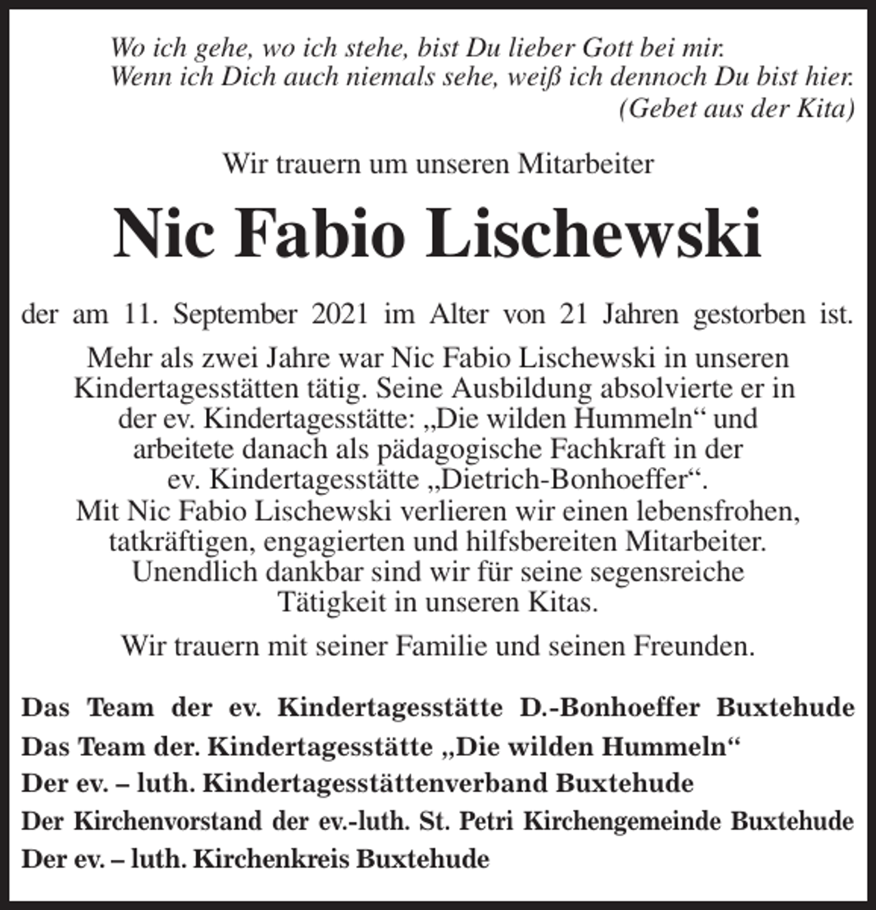 <p>Wo ich gehe, wo ich stehe, bist Du lieber Gott bei mir.<br />Wenn ich Dich auch niemals sehe, weiß ich dennoch Du bist hier.<br />(Gebet aus der Kita)<br />Wir trauern um unseren Mitarbeiter<br />Nic Fabio Lischewski<br />der am 11. September 2021 im Alter von 21 Jahren gestorben ist.<br />Mehr als zwei Jahre war Nic Fabio Lischewski in unseren<br />Kindertagesstätten tätig. Seine Ausbildung absolvierte er in<br />der ev. Kindertagesstätte: „Die wilden Hummeln“ und<br />arbeitete danach als pädagogische Fachkraft in der<br />ev. Kindertagesstätte „Dietrich-Bonhoeffer“.<br />Mit Nic Fabio Lischewski verlieren wir einen lebensfrohen,<br />tatkräftigen, engagierten und hilfsbereiten Mitarbeiter.<br />Unendlich dankbar sind wir für seine segensreiche<br />Tätigkeit in unseren Kitas.<br />Wir trauern mit seiner Familie und seinen Freunden.</p>
<p>Das Team der ev. Kindertagesstätte D.-Bonhoeffer Buxtehude<br />Das Team der. Kindertagesstätte „Die wilden Hummeln“<br />Der ev. - luth. Kindertagesstättenverband Buxtehude<br />Der Kirchenvorstand der ev.-luth. St. Petri Kirchengemeinde Buxtehude<br />Der ev. - luth. Kirchenkreis Buxtehude</p>