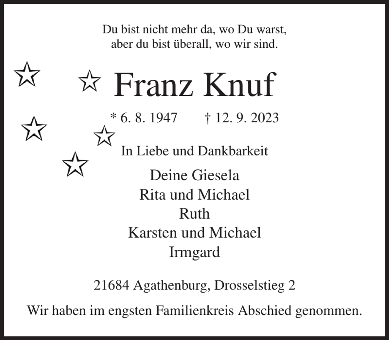 <p>Du bist nicht mehr da, wo Du warst,<br />aber du bist überall, wo wir sind.<br />Franz Knuf<br />* 6. 8. 1947 † 12. 9. 2023<br />In Liebe und Dankbarkeit<br />Deine Giesela<br />Rita und Michael<br />Ruth<br />Karsten und Michael<br />Irmgard<br />21684 Agathenburg, Drosselstieg 2<br />Wir haben im engsten Familienkreis Abschied genommen.</p>