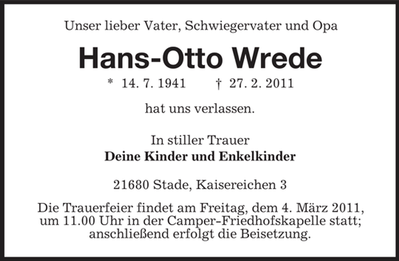 <p>Unser lieber Vater, Schwiegervater und Opa</p><p>Hans-Otto Wrede<br />* 14. 7. 1941 † 27. 2. 2011 hat uns verlassen. In stiller Trauer Deine Kinder und Enkelkinder 21680 Stade, Kaisereichen 3 Die Trauerfeier findet am Freitag, dem 4. März 2011, um 11.00 Uhr in der Camper-Friedhofskapelle statt; anschließend erfolgt die Beisetzung.</p>