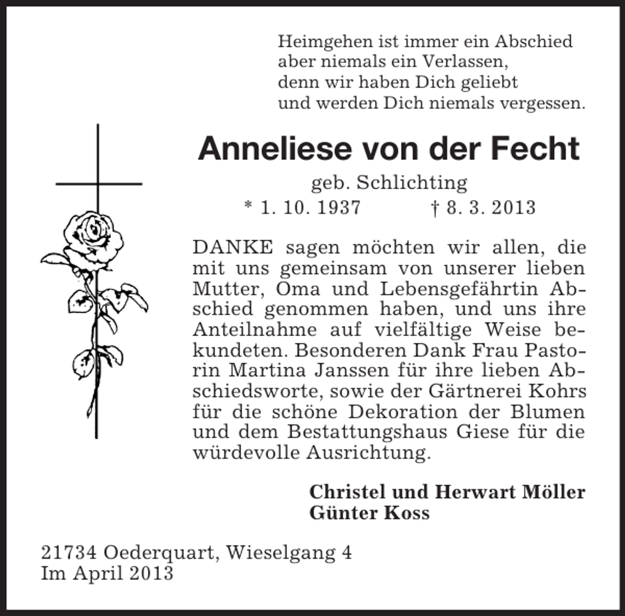 <p>Heimgehen ist immer ein Abschied<br />aber niemals ein Verlassen,<br />denn wir haben Dich geliebt<br />und werden Dich niemals vergessen.</p><p>Anneliese von der Fecht<br />geb. Schlichting<br />* 1. 10. 1937<br />† 8. 3. 2013<br />DANKE sagen möchten wir allen, die<br />mit uns gemeinsam von unserer lieben<br />Mutter, Oma und Lebensgefährtin Abschied genommen haben, und uns ihre<br />Anteilnahme auf vielfältige Weise bekundeten. Besonderen Dank Frau Pastorin Martina Janssen für ihre lieben Abschiedsworte, sowie der Gärtnerei Kohrs<br />für die schöne Dekoration der Blumen<br />und dem Bestattungshaus Giese für die<br />würdevolle Ausrichtung.<br />Christel und Herwart Möller<br />Günter Koss<br />21734 Oederquart, Wieselgang 4<br />Im April 2013</p>