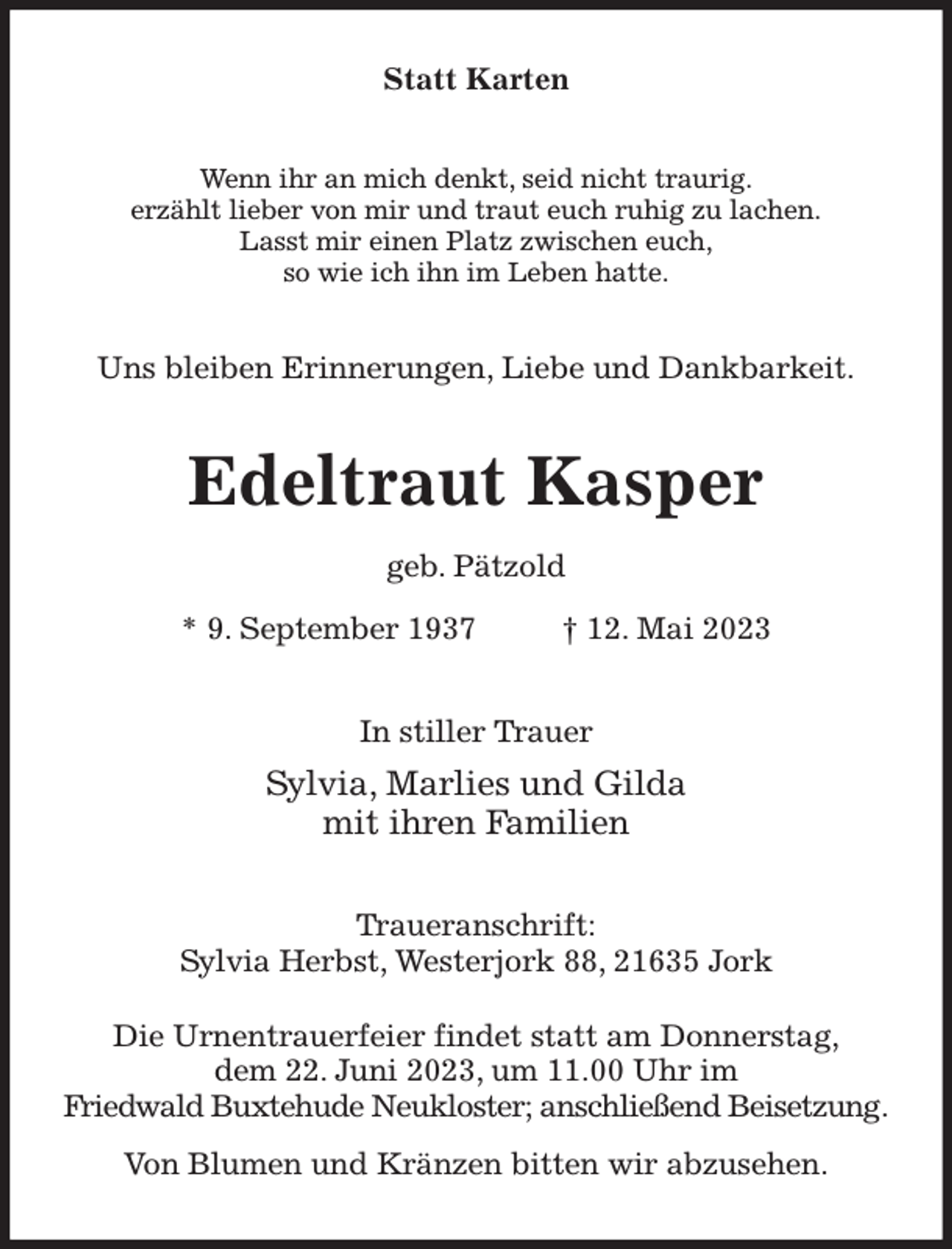<p>Statt Karten<br />Wenn ihr an mich denkt, seid nicht traurig.<br />erzählt lieber von mir und traut euch ruhig zu lachen.<br />Lasst mir einen Platz zwischen euch,<br />so wie ich ihn im Leben hatte.<br />Uns bleiben Erinnerungen, Liebe und Dankbarkeit.<br />Edeltraut Kasper<br />geb. Pätzold<br />* 9. September 1937 † 12. Mai 2023<br />In stiller Trauer<br />Sylvia, Marlies und Gilda<br />mit ihren Familien<br />Traueranschrift:<br />Sylvia Herbst, Westerjork 88, 21635 Jork<br />Die Urnentrauerfeier findet statt am Donnerstag,<br />dem 22. Juni 2023, um 11.00 Uhr im<br />Friedwald Buxtehude Neukloster; anschließend Beisetzung.<br />Von Blumen und Kränzen bitten wir abzusehen.</p>