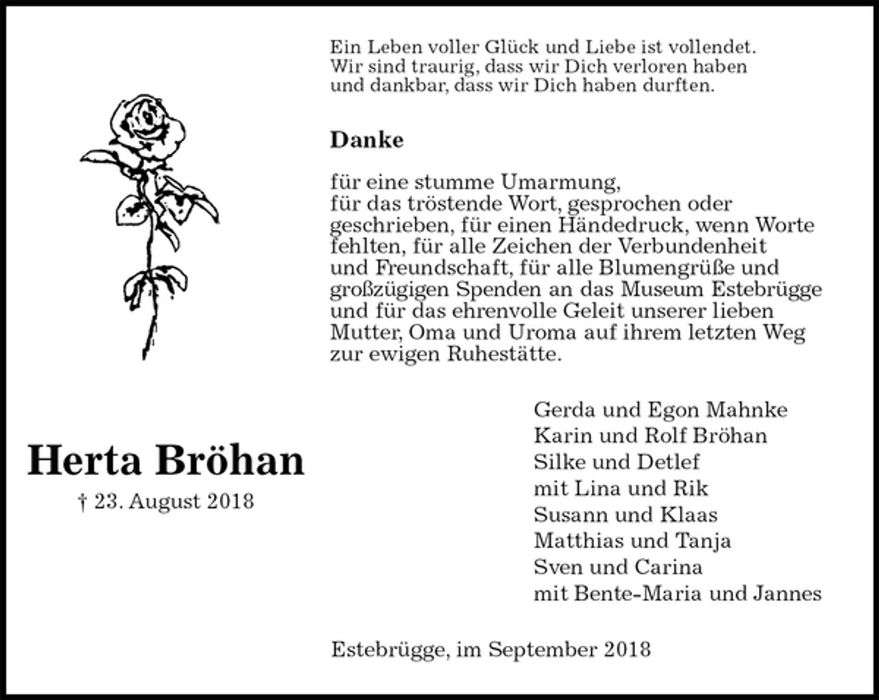<p>Ein Leben voller Glück und Liebe ist vollendet.<br />Wir sind traurig, dass wir Dich verloren haben<br />und dankbar, dass wir Dich haben durften.</p><p>Danke</p><p>für eine stumme Umarmung,<br />für das tröstende Wort, gesprochen oder<br />geschrieben, für einen Händedruck, wenn Worte fehlten, für alle Zeichen der Verbundenheit<br />und Freundschaft, für alle Blumengrüße und großzügigen Spenden an das Museum Estebrügge<br />und für das ehrenvolle Geleit unserer lieben Mutter, Oma und Uroma auf ihrem letzten Weg zur ewigen Ruhestätte.<br />Gerda und Egon Mahnke<br />Karin und Rolf Bröhan<br />Silke und Detlef<br />mit Lina und Rik<br />Susann und Klaas<br />Matthias und Tanja<br />Sven und Carina<br />mit Bente-Maria und Jannes<br />Estebrügge, im September 2018</p><p>Herta Bröhan<br />† 23. August 2018</p>