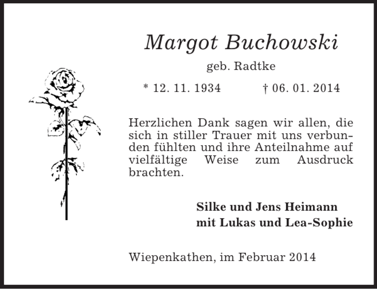 <p>Margot Buchowski<br />geb. Radtke<br />* 12. 11. 1934 † 06. 01. 2014<br />Herzlichen Dank sagen wir allen, die sich in stiller Trauer mit uns verbunden fühlten und ihre Anteilnahme auf vielfältige Weise zum Ausdruck brachten.<br />Silke und Jens Heimann<br />mit Lukas und Lea-Sophie<br />Wiepenkathen, im Februar 2014</p>