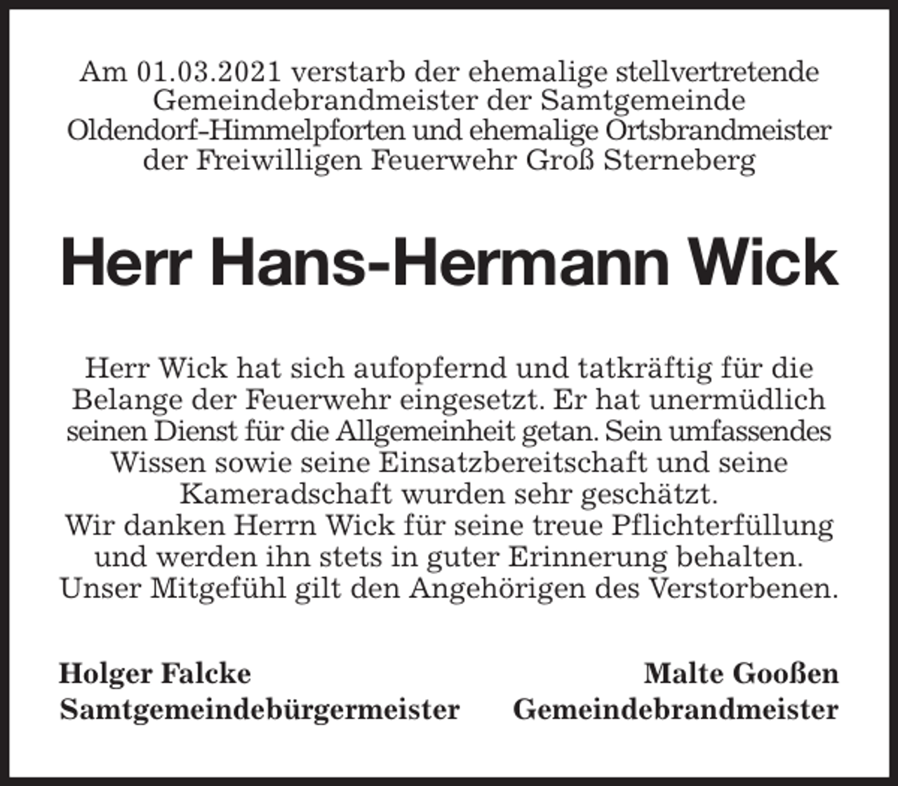 <p>Am 01.03.2021 verstarb der ehemalige stellvertretende Gemeindebrandmeister der Samtgemeinde<br />Oldendorf-Himmelpforten und ehemalige Ortsbrandmeister der Freiwilligen Feuerwehr Groß Sterneberg<br />Herr Hans-Hermann Wick<br />Herr Wick hat sich aufopfernd und tatkräftig für die Belange der Feuerwehr eingesetzt. Er hat unermüdlich seinen Dienst für die Allgemeinheit getan. Sein umfassendes<br />Wissen sowie seine Einsatzbereitschaft und seine<br />Kameradschaft wurden sehr geschätzt.<br />Wir danken Herrn Wick für seine treue Pflichterfüllung<br />und werden ihn stets in guter Erinnerung behalten.<br />Unser Mitgefühl gilt den Angehörigen des Verstorbenen.<br />Holger Falcke Malte Gooßen<br />Samtgemeindebürgermeister Gemeindebrandmeister</p>