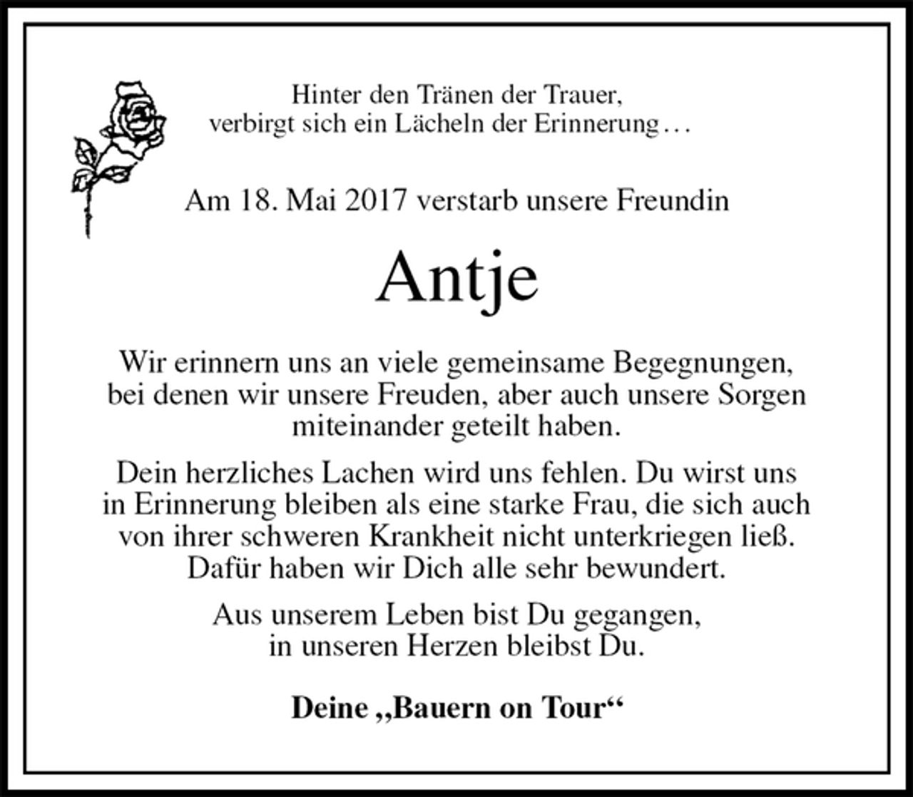 <p>Hinter den Tränen der Trauer,<br />verbirgt sich ein Lächeln der Erinnerung . . .<br />Am 18. Mai 2017 verstarb unsere Freundin<br />Antje<br />Wir erinnern uns an viele gemeinsame Begegnungen,<br />bei denen wir unsere Freuden, aber auch unsere Sorgen<br />miteinander geteilt haben.<br />Dein herzliches Lachen wird uns fehlen. Du wirst uns<br />in Erinnerung bleiben als eine starke Frau, die sich auch<br />von ihrer schweren Krankheit nicht unterkriegen ließ.<br />Dafür haben wir Dich alle sehr bewundert.<br />Aus unserem Leben bist Du gegangen,<br />in unseren Herzen bleibst Du.<br />Deine „Bauern on Tour“</p>