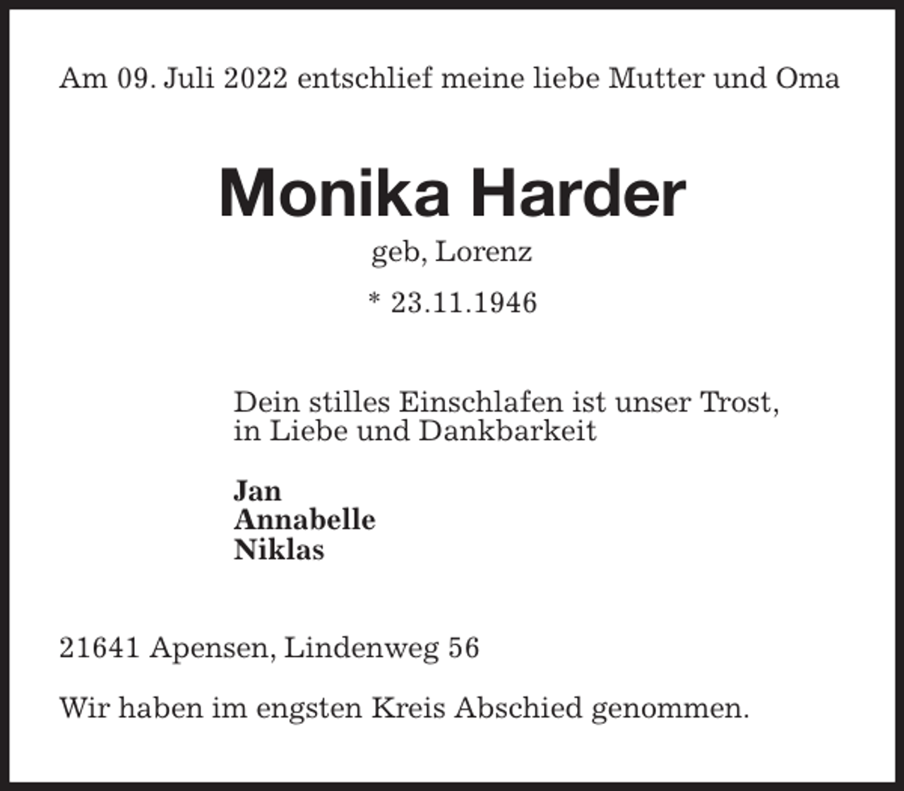 <p>Am 09. Juli 2022 entschlief meine liebe Mutter und Oma<br />Monika Harder<br />geb, Lorenz<br />* 23.11.1946<br />Dein stilles Einschlafen ist unser Trost,<br />in Liebe und Dankbarkeit</p><p>Jan<br />Annabelle<br />Niklas<br />21641 Apensen, Lindenweg 56</p><p>Wir haben im engsten Kreis Abschied genommen.</p>