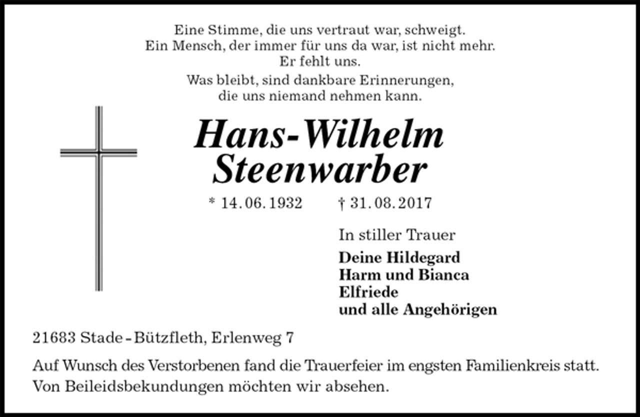 <p>Eine Stimme, die uns vertraut war, schweigt.<br />Ein Mensch, der immer für uns da war, ist nicht mehr.<br />Er fehlt uns.<br />Was bleibt, sind dankbare Erinnerungen,<br />die uns niemand nehmen kann.<br />Hans-Wilhelm<br />Steenwarber<br />* 14. 06. 1932 † 31. 08. 2017<br />In stiller Trauer<br />Deine Hildegard<br />Harm und Bianca<br />Elfriede<br />und alle Angehörigen<br />21683 Stade - Bützfleth, Erlenweg 7<br />Auf Wunsch des Verstorbenen fand die Trauerfeier im engsten Familienkreis statt.<br />Von Beileidsbekundungen möchten wir absehen.</p>