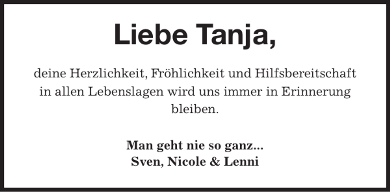 <p>Liebe Tanja,<br />deine Herzlichkeit, Fröhlichkeit und Hilfsbereitschaft<br />in allen Lebenslagen wird uns immer in Erinnerung bleiben.<br />Man geht nie so ganz...<br />Sven, Nicole &amp; Lenni</p>
