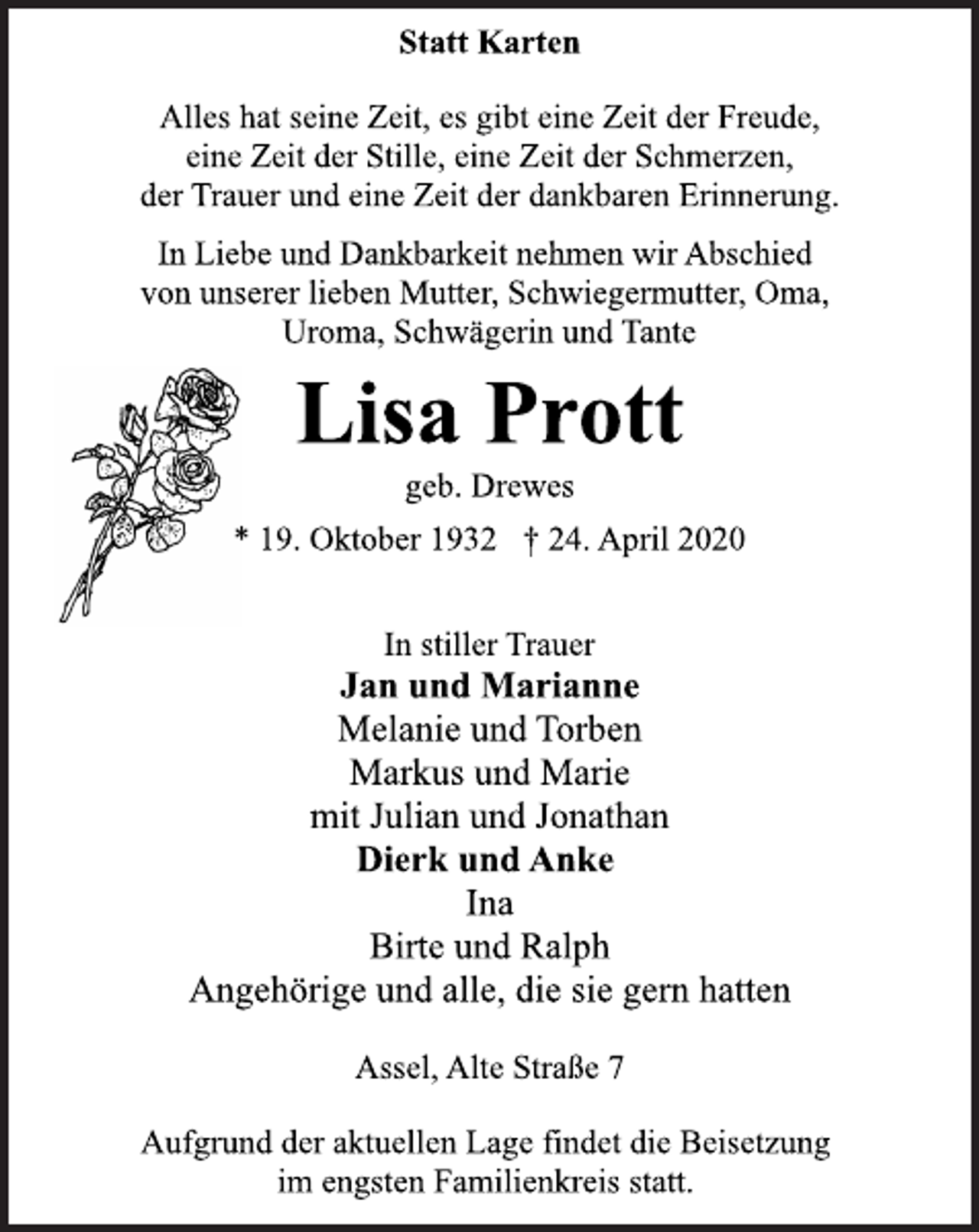 <p>Statt Karten<br />Alles hat seine Zeit, es gibt eine Zeit der Freude,<br />eine Zeit der Stille, eine Zeit der Schmerzen,<br />der Trauer und eine Zeit der dankbaren Erinnerung.<br />In Liebe und Dankbarkeit nehmen wir Abschied<br />von unserer lieben Mutter, Schwiegermutter, Oma,<br />Uroma, Schwägerin und Tante<br />Lisa Prott<br />geb. Drewes<br />* 19. Oktober 1932 + 24. April 2020<br />In stiller Trauer<br />Jan und Marianne<br />Melanie und Torben<br />Markus und Marie<br />mit Julian und Jonathan<br />Dierk und Anke<br />Ina<br />Birte und Ralph<br />Angehörige und alle, die sie gern hatten<br />Assel, Alte Straße 7<br />Aufgrund der aktuellen Lage findet die Beisetzung<br />im engsten Familienkreis statt.</p>