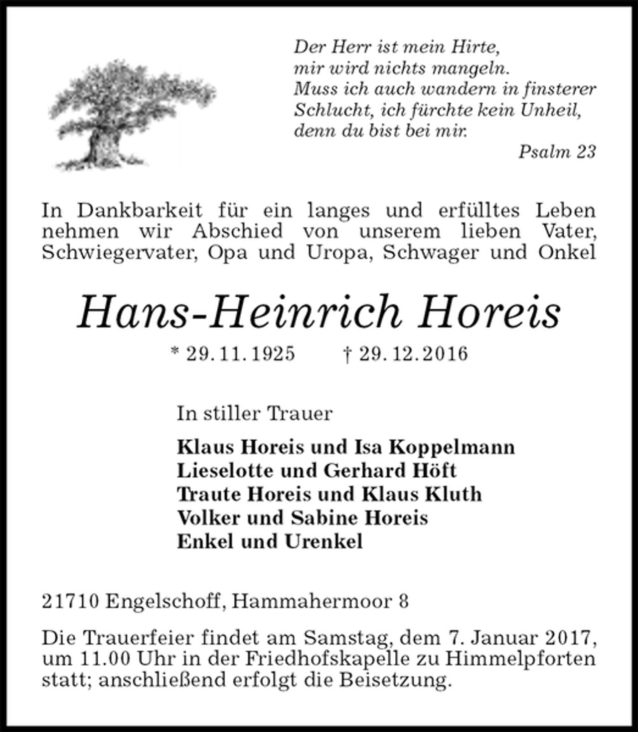 <p>Der Herr ist mein Hirte,<br />mir wird nichts mangeln.<br />Muss ich auch wandern in finsterer Schlucht, ich fürchte kein Unheil,<br />denn du bist bei mir.<br />Psalm 23<br />In Dankbarkeit für ein langes und erfülltes Leben<br />nehmen wir Abschied von unserem lieben Vater, Schwiegervater, Opa und Uropa, Schwager und Onkel<br />Hans-Heinrich Horeis<br />* 29. 11. 1925 † 29. 12. 2016<br />In stiller Trauer<br />Klaus Horeis und Isa Koppelmann<br />Lieselotte und Gerhard Höft<br />Traute Horeis und Klaus Kluth<br />Volker und Sabine Horeis<br />Enkel und Urenkel<br />21710 Engelschoff, Hammahermoor 8<br />Die Trauerfeier findet am Samstag, dem 7. Januar 2017, um 11.00 Uhr in der Friedhofskapelle zu Himmelpforten statt; anschließend erfolgt die Beisetzung.</p>