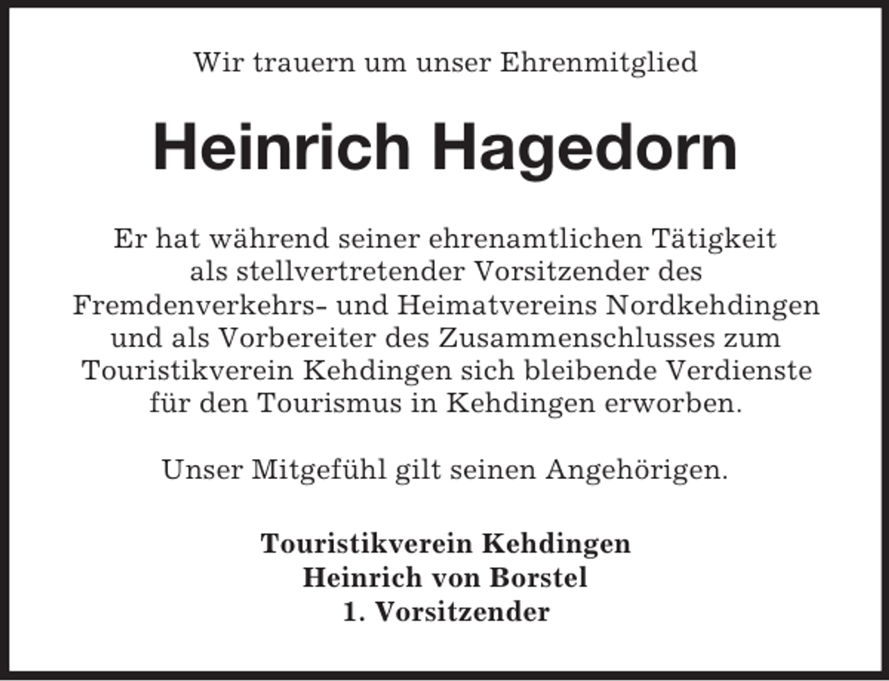 <p>Wir trauern um unser Ehrenmitglied<br />Heinrich Hagedorn<br />Er hat während seiner ehrenamtlichen Tätigkeit<br />als stellvertretender Vorsitzender des<br />Fremdenverkehrs- und Heimatvereins Nordkehdingen<br />und als Vorbereiter des Zusammenschlusses zum<br />Touristikverein Kehdingen sich bleibende Verdienste<br />für den Tourismus in Kehdingen erworben.</p><p>Unser Mitgefühl gilt seinen Angehörigen.<br />Touristikverein Kehdingen<br />Heinrich von Borstel<br />1. Vorsitzender</p>