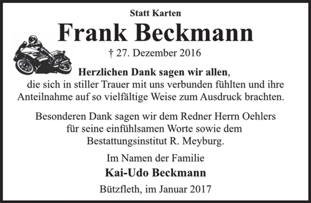 <p>Statt Karten</p><p>Frank Beckmann</p><p>† 27. Dezember 2016<br />Herzlichen Dank sagen wir allen,<br />die sich in stiller Trauer mit uns verbunden fühlten und ihre<br />Anteilnahme auf so vielfältige Weise zum Ausdruck brachten.</p><p>Besonderen Dank sagen wir dem Redner Herrn Oehlers<br />für seine einfühlsamen Worte sowie dem<br />Bestattungsinstitut R. Meyburg.</p><p>Im Namen der Familie</p><p>Kai-Udo Beckmann</p><p>Bützfleth, im Januar 2017</p>