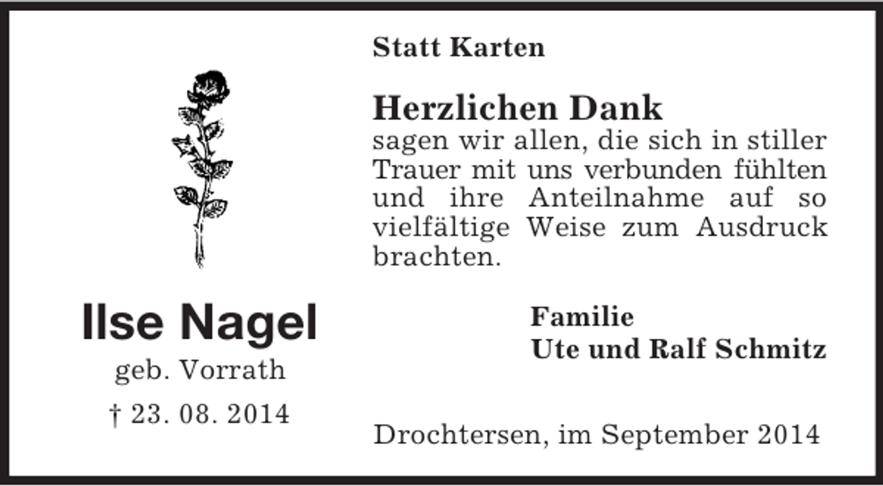 <p>Ilse Nagel<br />geb. Vorrath<br />† 23. 08. 2014<br />Statt Karten<br />Herzlichen Dank<br />sagen wir allen, die sich in stiller Trauer mit uns verbunden fühlten und ihre Anteilnahme auf so vielfältige Weise zum Ausdruck brachten.<br />Familie<br />Ute und Ralf Schmitz<br />Drochtersen, im September 2014</p>