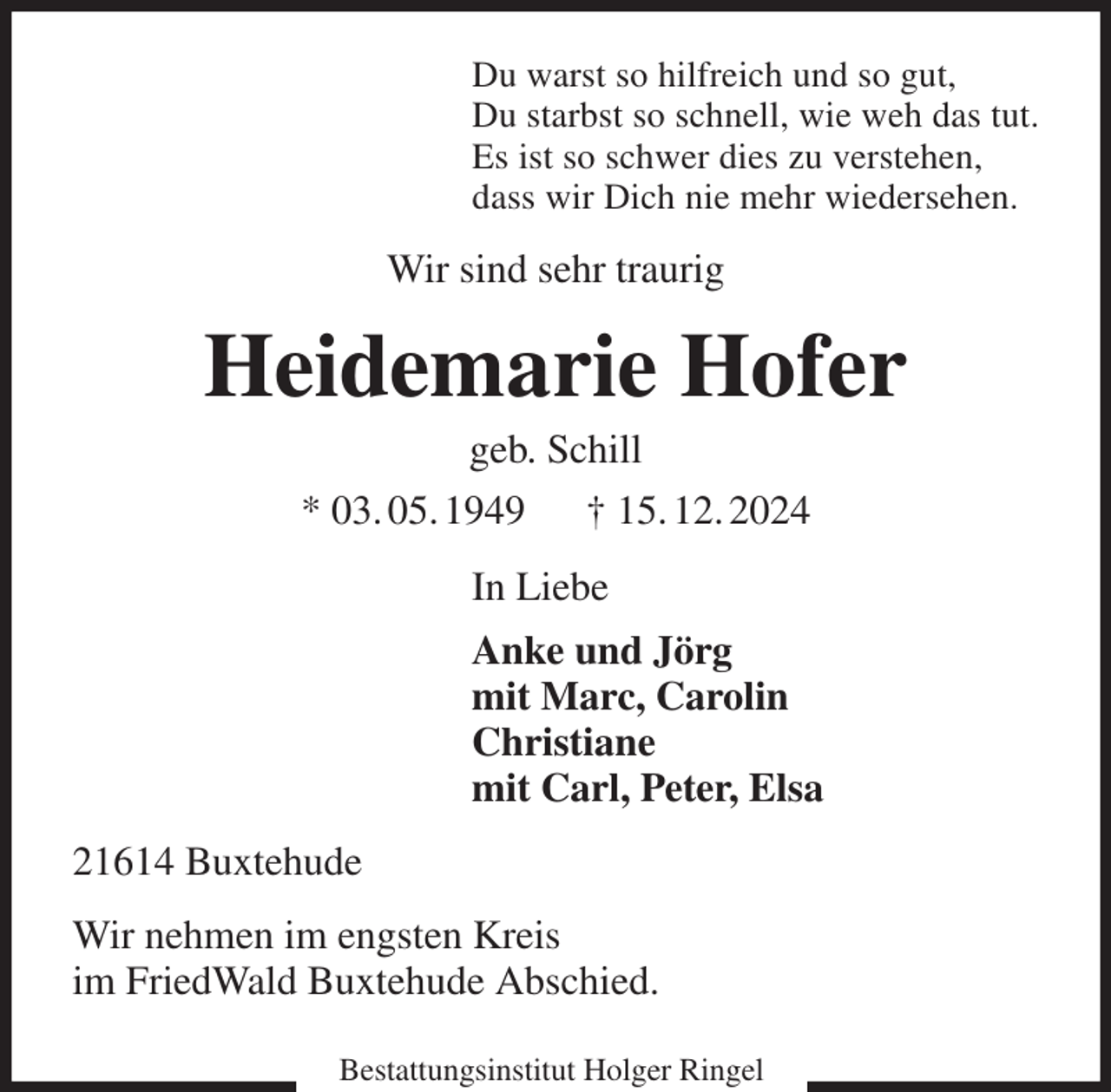 <p>Du warst so hilfreich und so gut,<br />Du starbst so schnell, wie weh das tut.<br />Es ist so schwer dies zu verstehen,<br />dass wir Dich nie mehr wiedersehen.<br />Wir sind sehr traurig<br />Heidemarie Hofer<br />geb. Schill<br />* 03. 05. 1949 † 15. 12. 2024<br />In Liebe<br />Anke und Jörg<br />mit Marc, Carolin<br />Christiane<br />mit Carl, Peter, Elsa<br />21614 Buxtehude<br />Wir nehmen im engsten Kreis<br />im FriedWald Buxtehude Abschied.</p><p>Bestattungsinstitut Holger Ringel</p>