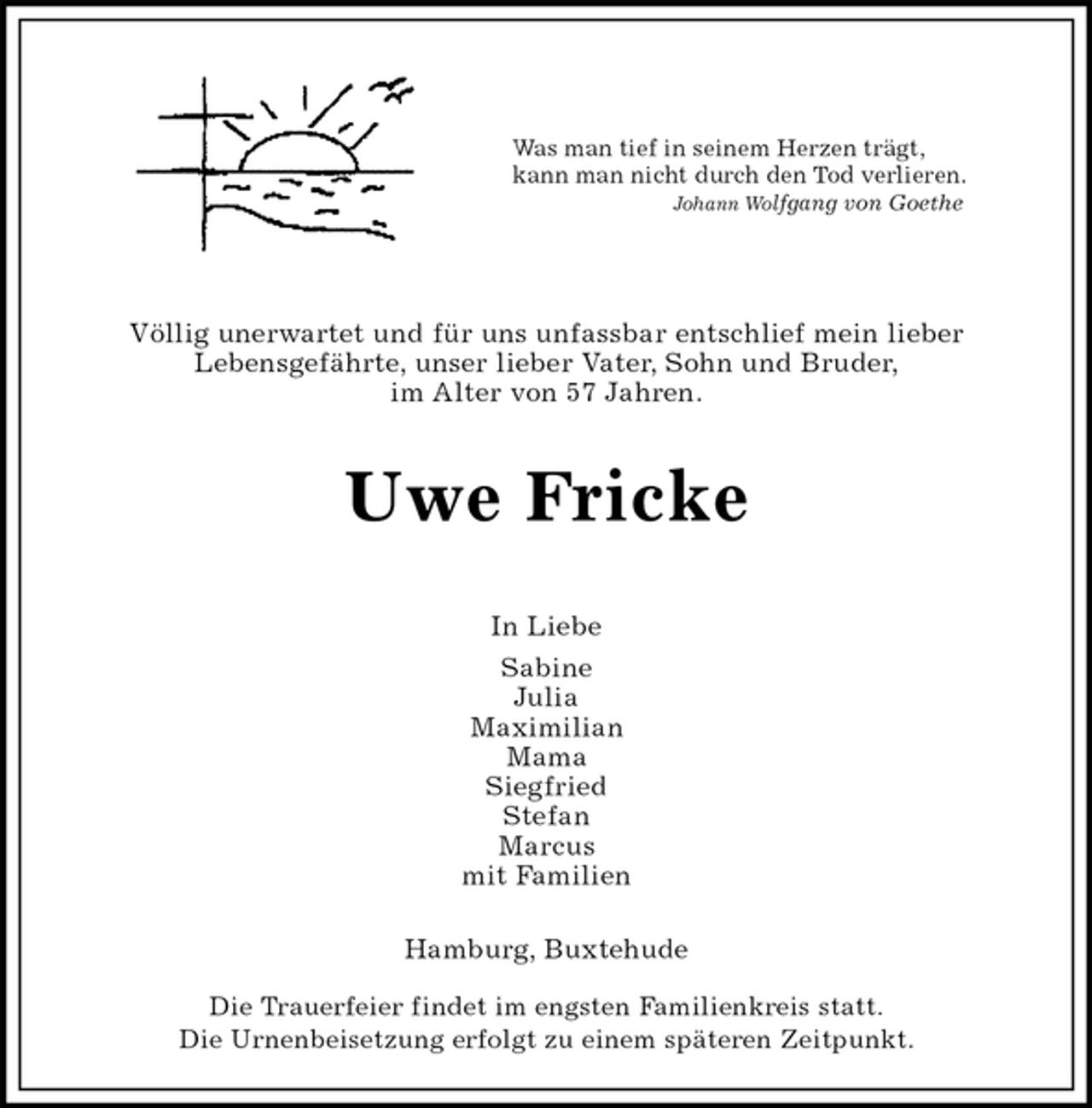 <p>Was man tief in seinem Herzen trägt,<br />kann man nicht durch den Tod verlieren.<br />Johann Wolfgang von Goethe</p><p>Völlig unerwartet und für uns unfassbar entschlief mein lieber<br />Lebensgefährte, unser lieber Vater, Sohn und Bruder,<br />im Alter von 57 Jahren.<br />Uwe Fricke</p><p>In Liebe<br />Sabine<br />Julia<br />Maximilian<br />Mama<br />Siegfried<br />Stefan<br />Marcus<br />mit Familien<br />Hamburg, Buxtehude</p><p>Die Trauerfeier findet im engsten Familienkreis statt.<br />Die Urnenbeisetzung erfolgt zu einem späteren Zeitpunkt.</p>