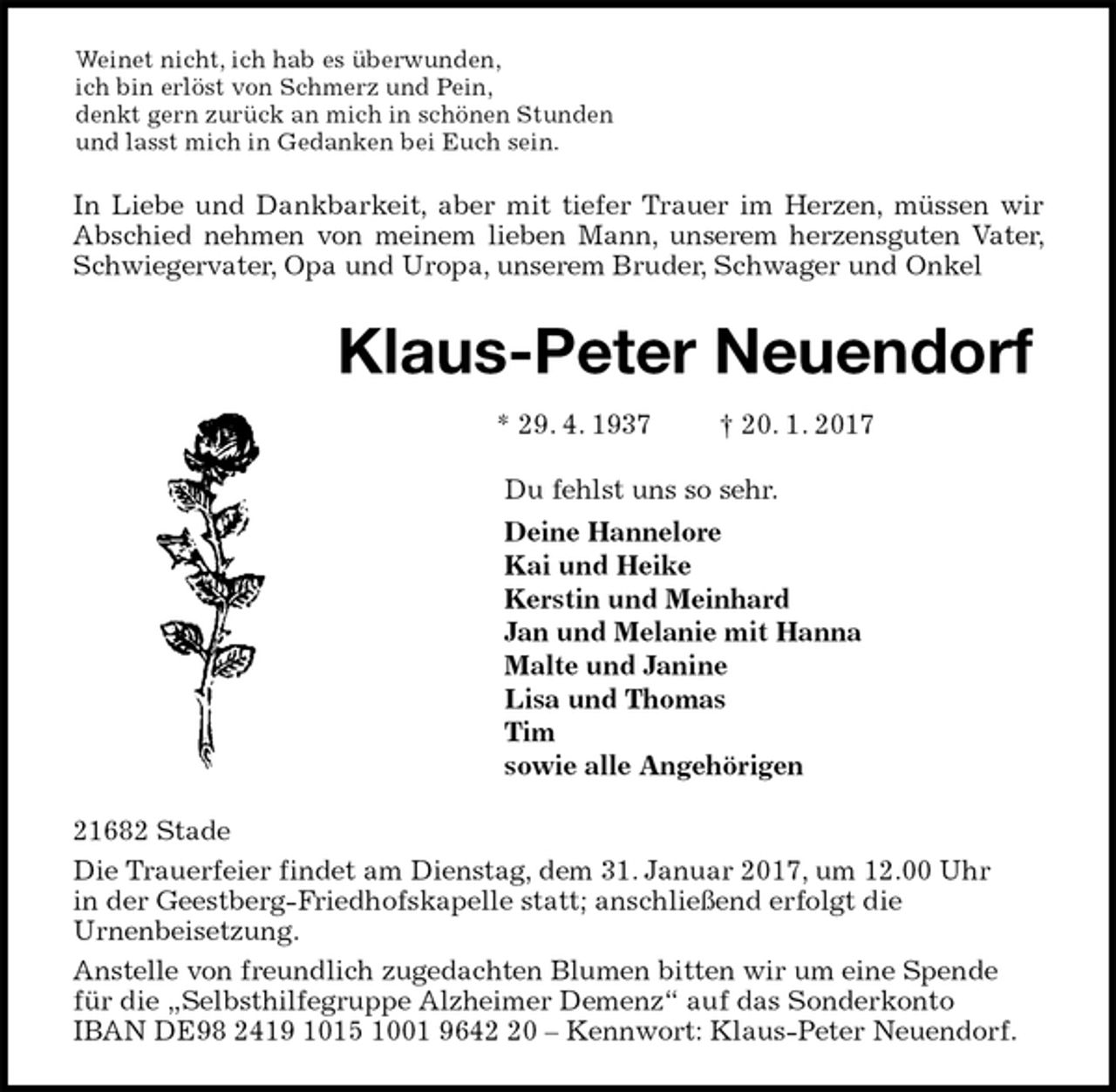 <p>Weinet nicht, ich hab es überwunden,<br />ich bin erlöst von Schmerz und Pein,<br />denkt gern zurück an mich in schönen Stunden<br />und lasst mich in Gedanken bei Euch sein.<br />In Liebe und Dankbarkeit, aber mit tiefer Trauer im Herzen, müssen wir Abschied nehmen von meinem lieben Mann, unserem herzensguten Vater, Schwiegervater, Opa und Uropa, unserem Bruder, Schwager und Onkel<br />Klaus-Peter Neuendorf<br />* 29. 4. 1937 † 20. 1. 2017<br />Du fehlst uns so sehr.<br />Deine Hannelore<br />Kai und Heike<br />Kerstin und Meinhard<br />Jan und Melanie mit Hanna<br />Malte und Janine<br />Lisa und Thomas<br />Tim<br />sowie alle Angehörigen<br />21682 Stade<br />Die Trauerfeier findet am Dienstag, dem 31. Januar 2017, um 12.00 Uhr<br />in der Geestberg-Friedhofskapelle statt; anschließend erfolgt die<br />Urnenbeisetzung.<br />Anstelle von freundlich zugedachten Blumen bitten wir um eine Spende<br />für die „Selbsthilfegruppe Alzheimer Demenz“ auf das Sonderkonto<br />IBAN DE98 2419 1015 1001 9642 20 – Kennwort: Klaus-Peter Neuendorf.</p>