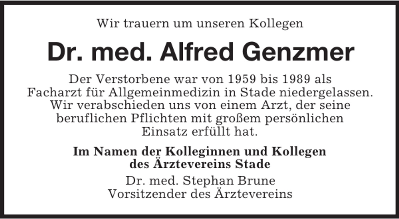 <p>Wir trauern um unseren Kollegen</p><p>Dr. med. Alfred Genzmer<br />Der Verstorbene war von 1959 bis 1989 als<br />Facharzt für Allgemeinmedizin in Stade niedergelassen.<br />Wir verabschieden uns von einem Arzt, der seine<br />beruflichen Pflichten mit großem persönlichen<br />Einsatz erfüllt hat.<br />Im Namen der Kolleginnen und Kollegen<br />des Ärztevereins Stade<br />Dr. med. Stephan Brune<br />Vorsitzender des Ärztevereins</p>