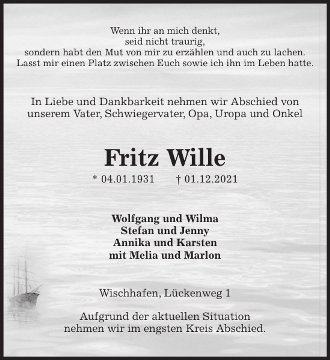 <p>Wenn ihr an mich denkt,<br />seid nicht traurig,<br />sondern habt den Mut von mir zu erzählen und auch zu lachen.<br />Lasst mir einen Platz zwischen Euch sowie ich ihn im Leben hatte.<br />In Liebe und Dankbarkeit nehmen wir Abschied von<br />unserem Vater, Schwiegervater, Opa, Uropa und Onkel<br />Fritz Wille<br />* 04.01.1931 † 01.12.2021<br />Wolfgang und Wilma<br />Stefan und Jenny<br />Annika und Karsten<br />mit Melia und Marlon<br />Wischhafen, Lückenweg 1</p>
<p>Aufgrund der aktuellen Situation<br />nehmen wir im engsten Kreis Abschied.</p>