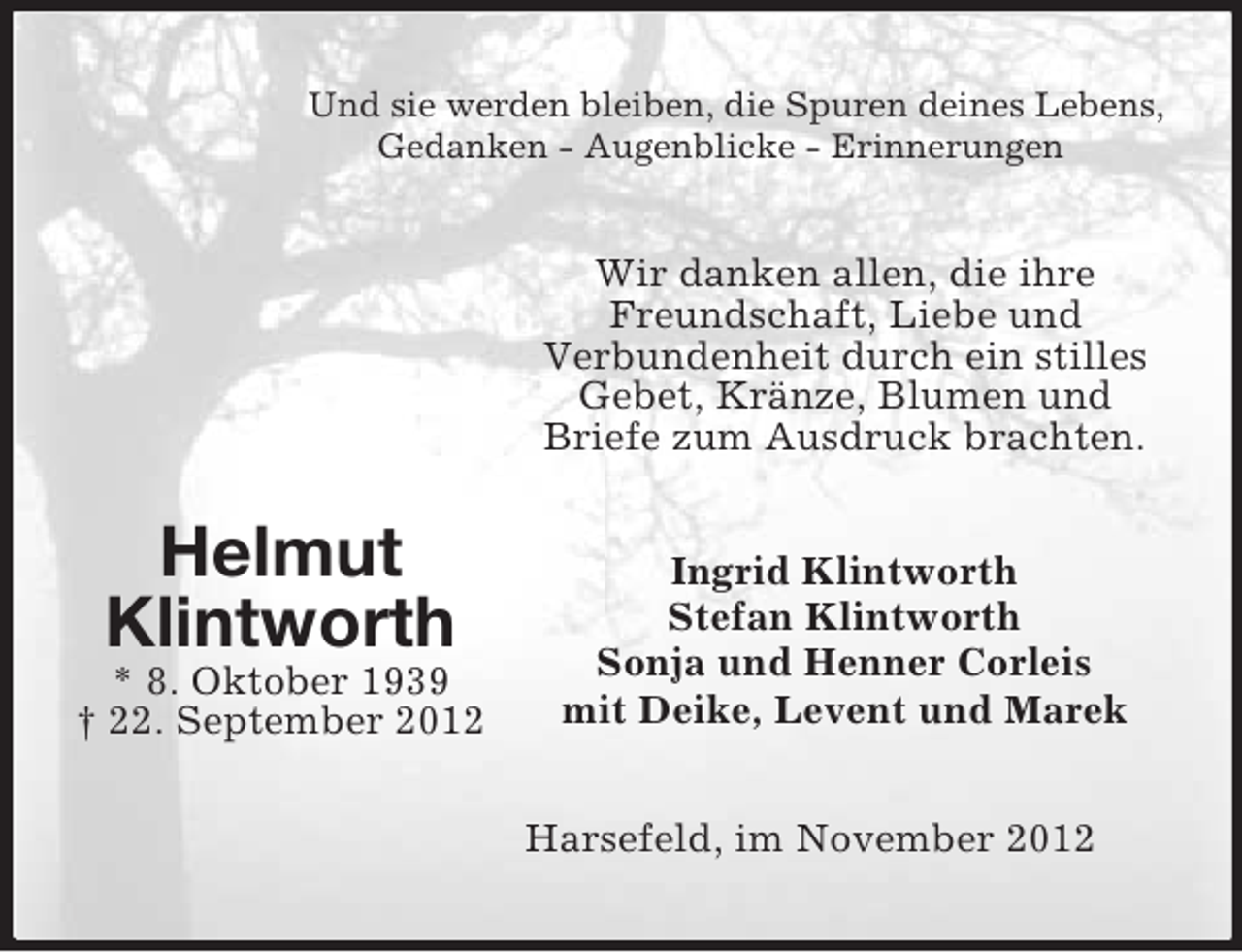 <p>Helmut<br />Klintworth<br />* 8. Oktober 1939<br />† 22. September 2012<br />Und sie werden bleiben, die Spuren deines Lebens,<br />Gedanken - Augenblicke - Erinnerungen<br />Wir danken allen, die ihre Freundschaft, Liebe und<br />Verbundenheit durch ein stilles Gebet, Kränze, Blumen und Briefe zum Ausdruck brachten.<br />Ingrid Klintworth<br />Stefan Klintworth<br />Sonja und Henner Corleis<br />mit Deike, Levent und Marek<br />Harsefeld, im November 2012</p>