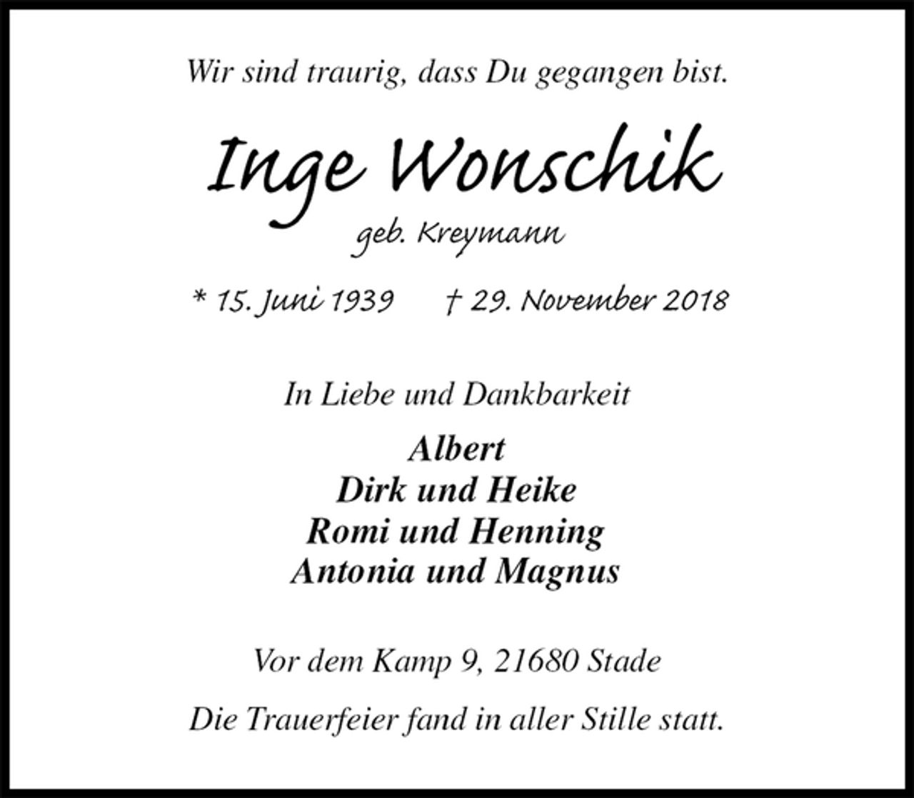 <p>Wir sind traurig, dass Du gegangen bist.<br />Inge Wonschik<br />geb. Kreymann<br />* 15. Juni 1939 † 29. November 2018<br />In Liebe und Dankbarkeit<br />Albert<br />Dirk und Heike<br />Romi und Henning<br />Antonia und Magnus<br />Vor dem Kamp 9, 21680 Stade</p><p>Die Trauerfeier fand in aller Stille statt.</p>