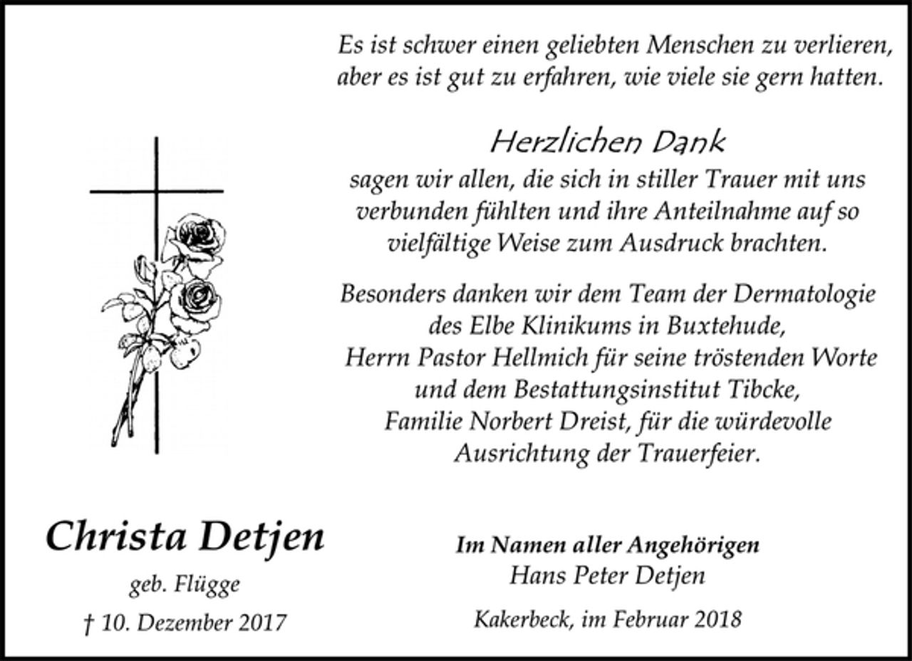 <p>Es ist schwer einen geliebten Menschen zu verlieren,<br />aber es ist gut zu erfahren, wie viele sie gern hatten.<br />Herzlichen Dank<br />sagen wir allen, die sich in stiller Trauer mit uns<br />verbunden fühlten und ihre Anteilnahme auf so<br />vielfältige Weise zum Ausdruck brachten.<br />Besonders danken wir dem Team der Dermatologie<br />des Elbe Klinikums in Buxtehude,<br />Herrn Pastor Hellmich für seine tröstenden Worte<br />und dem Bestattungsinstitut Tibcke,<br />Familie Norbert Dreist, für die würdevolle<br />Ausrichtung der Trauerfeier.<br />Christa Detjen<br />Im Namen aller Angehörigen<br />Hans Peter Detjen<br />geb. Flügge<br />† 10. Dezember 2017<br />Kakerbeck, im Februar 2018</p>