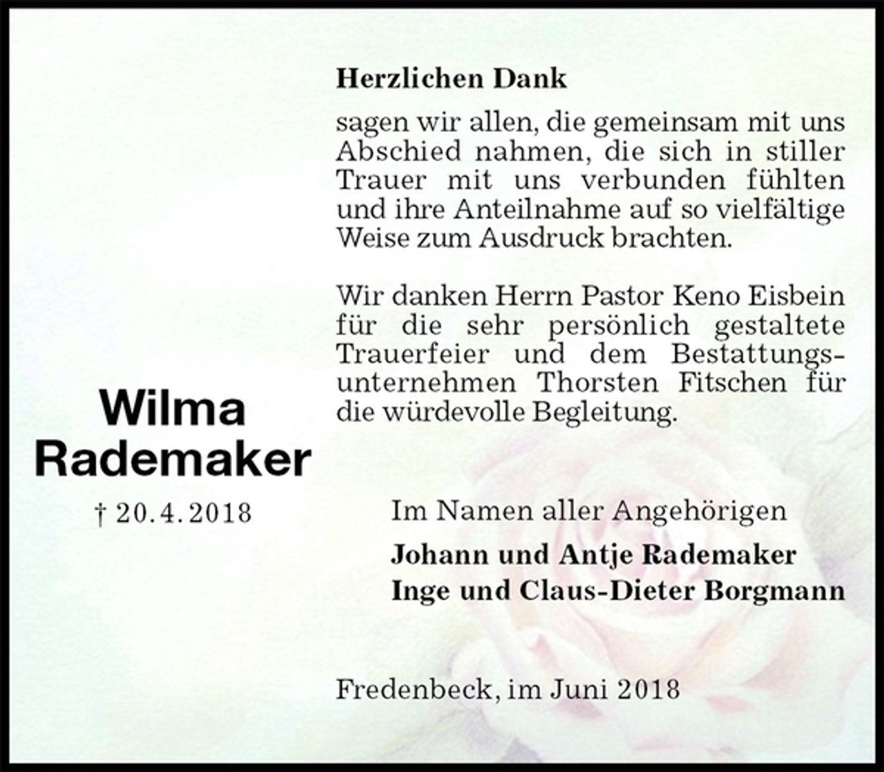 <p>Herzlichen Dank<br />sagen wir allen, die gemeinsam mit uns Abschied nahmen, die sich in stiller Trauer mit uns verbunden fühlten und ihre Anteilnahme auf so vielfältige Weise zum Ausdruck brachten.</p><p>Wir danken Herrn Pastor Keno Eisbein für die sehr persönlich gestaltete Trauerfeier und dem Bestattungs-<br />unternehmen Thorsten Fitschen für die würdevolle Begleitung.<br />Im Namen aller Angehörigen<br />Johann und Antje Rademaker<br />Inge und Claus-Dieter Borgmann<br />Fredenbeck, im Juni 2018<br />Wilma<br />Rademaker<br />† 20. 4. 2018</p>
