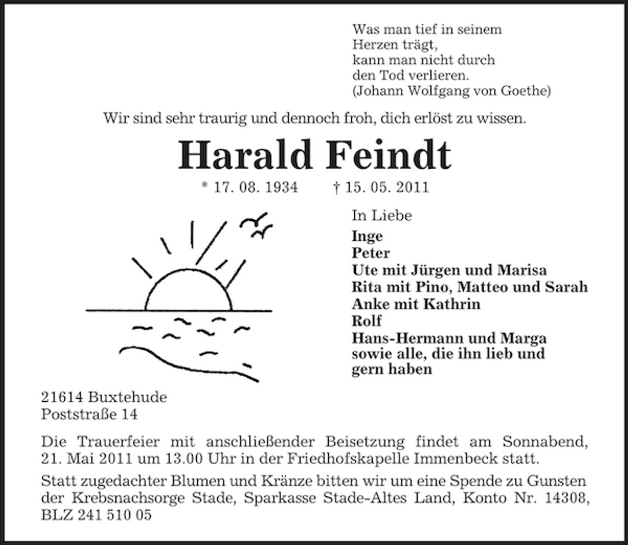 <p>Was man tief in seinem<br />Herzen trägt,<br />kann man nicht durch<br />den Tod verlieren.<br />(Johann Wolfgang von Goethe)<br />Wir sind sehr traurig und dennoch froh, dich erlöst zu wissen.<br />Harald Feindt<br />* 17. 08. 1934 † 15. 05. 2011<br />In Liebe<br />Inge<br />Peter<br />Ute mit Jürgen und Marisa<br />Rita mit Pino, Matteo und Sarah<br />Anke mit Kathrin<br />Rolf<br />Hans-Hermann und Marga<br />sowie alle, die ihn lieb und<br />gern haben<br />21614 Buxtehude<br />Poststraße 14<br />Die Trauerfeier mit anschließender Beisetzung findet am Sonnabend,<br />21. Mai 2011 um 13.00 Uhr in der Friedhofskapelle Immenbeck statt.<br />Statt zugedachter Blumen und Kränze bitten wir um eine Spende zu Gunsten der Krebsnachsorge Stade, Sparkasse Stade-Altes Land, Konto Nr. 14308,<br />BLZ 241 510 05</p>