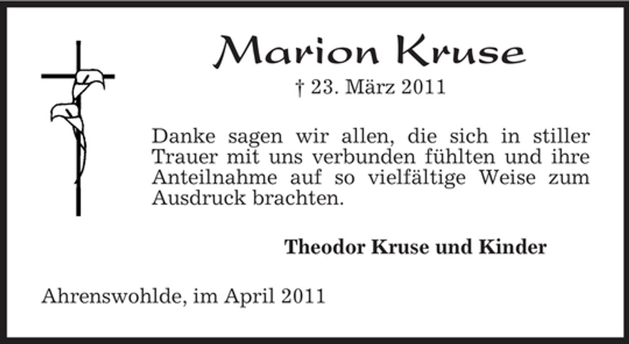 <p>Marion Kruse<br />† 23. März 2011<br />Danke sagen wir allen, die sich in stiller Trauer mit uns verbunden fühlten und ihre Anteilnahme auf so vielfältige Weise zum Ausdruck brachten.<br />Theodor Kruse und Kinder<br />Ahrenswohlde, im April 2011</p>