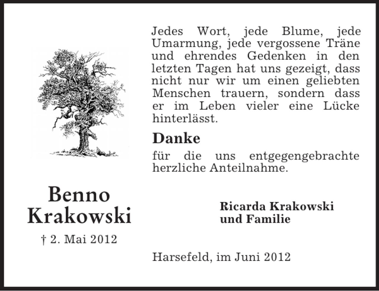 <p>Benno<br />Krakowski<br />† 2. Mai 2012<br />Jedes Wort, jede Blume, jede Umarmung, jede vergossene Träne und ehrendes Gedenken in den letzten Tagen hat uns gezeigt, dass nicht nur wir um einen geliebten Menschen trauern, sondern dass<br />er im Leben vieler eine Lücke<br />hinterlässt.<br />Danke<br />für die uns entgegengebrachte herzliche Anteilnahme.<br />Ricarda Krakowski<br />und Familie<br />Harsefeld, im Juni 2012</p>
