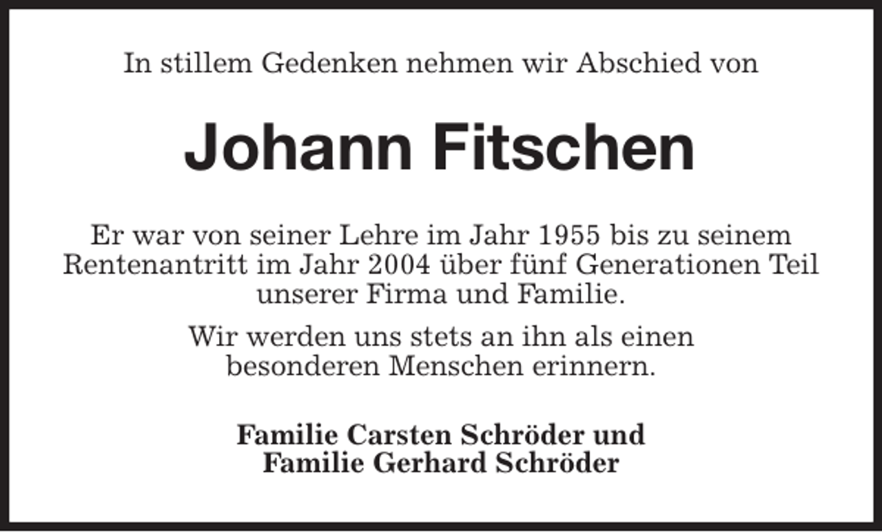 <p>In stillem Gedenken nehmen wir Abschied von<br />Johann Fitschen<br />Er war von seiner Lehre im Jahr 1955 bis zu seinem Rentenantritt im Jahr 2004 über fünf Generationen Teil<br />unserer Firma und Familie.<br />Wir werden uns stets an ihn als einen<br />besonderen Menschen erinnern.<br />Familie Carsten Schröder und<br />Familie Gerhard Schröder</p>