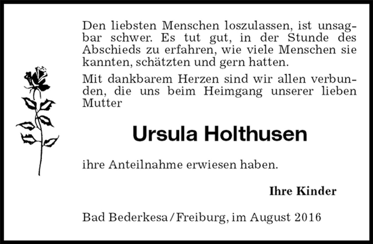 <p>Den liebsten Menschen loszulassen, ist unsagbar schwer. Es tut gut, in der Stunde des<br />Abschieds zu erfahren, wie viele Menschen sie kannten, schätzten und gern hatten.<br />Mit dankbarem Herzen sind wir allen verbunden, die uns beim Heimgang unserer lieben Mutter<br />Ursula Holthusen<br />ihre Anteilnahme erwiesen haben.<br />Ihre Kinder<br />Bad Bederkesa / Freiburg, im August 2016</p>
