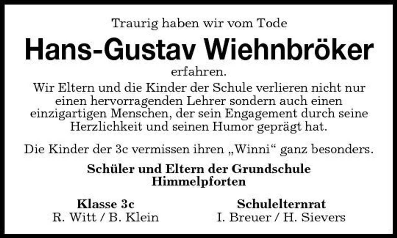 <p>Traurig haben wir vom Tode</p><p>Hans-Gustav Wiehnbröker<br />erfahren. Wir Eltern und die Kinder der Schule verlieren nicht nur einen hervorragenden Lehrer sondern auch einen einzigartigen Menschen, der sein Engagement durch seine Herzlichkeit und seinen Humor geprägt hat. Die Kinder der 3c vermissen ihren „Winni“ ganz besonders. Schüler und Eltern der Grundschule Himmelpforten Klasse 3c R. Witt / B. Klein Schulelternrat I. Breuer / H. Sievers</p>