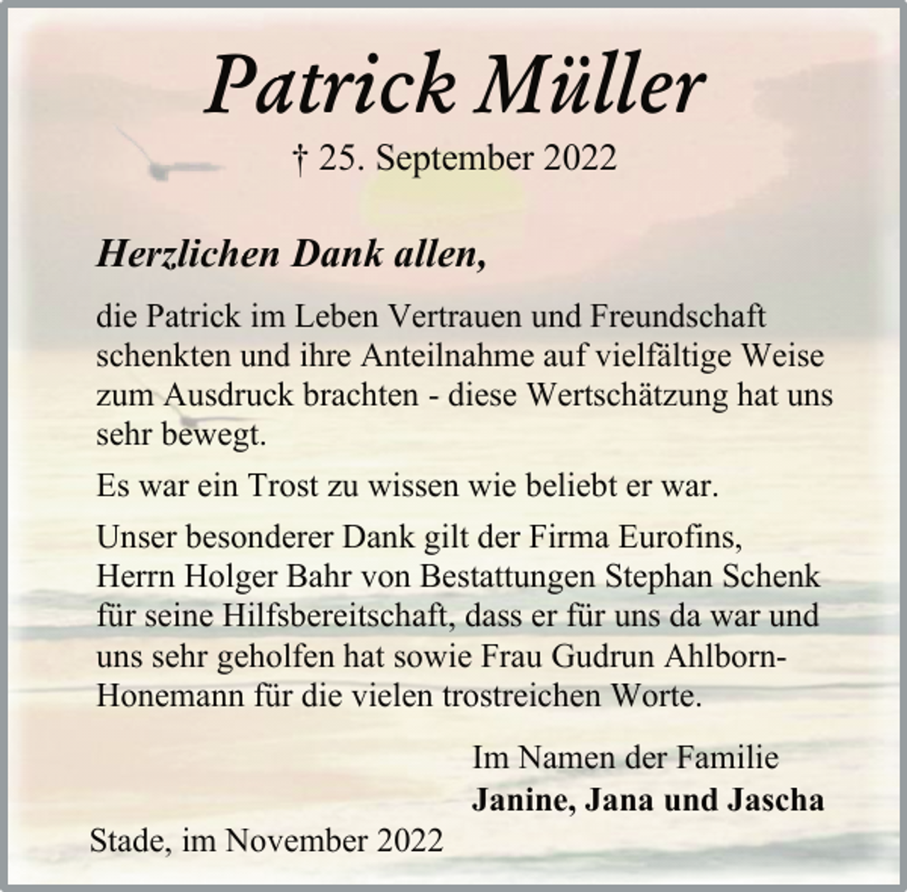 <p>Patrick Müller<br />† 25. September 2022<br />Herzlichen Dank allen,<br />die Patrick im Leben Vertrauen und Freundschaft<br />schenkten und ihre Anteilnahme auf vielfältige Weise<br />zum Ausdruck brachten - diese Wertschätzung hat uns<br />sehr bewegt.<br />Es war ein Trost zu wissen wie beliebt er war.<br />Unser besonderer Dank gilt der Firma Eurofins,<br />Herrn Holger Bahr von Bestattungen Stephan Schenk<br />für seine Hilfsbereitschaft, dass er für uns da war und<br />uns sehr geholfen hat sowie Frau Gudrun AhlbornHonemann für die vielen trostreichen Worte.<br />Im Namen der Familie<br />Janine, Jana und Jascha<br />Stade, im November 2022</p>