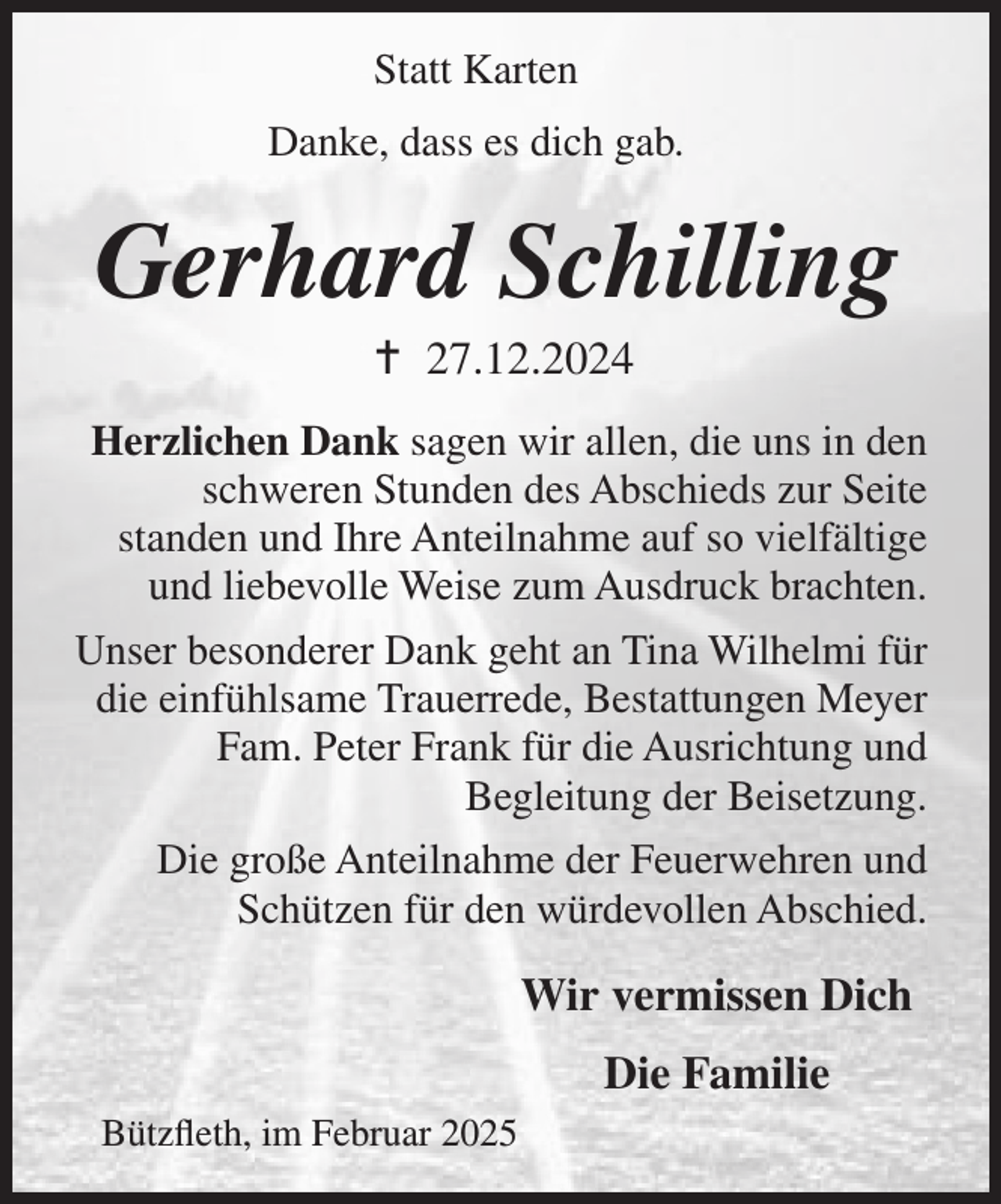 <p>Statt Karten<br />Danke, dass es dich gab.</p><p>Gerhard Schilling<br /> 27.12.2024<br />Herzlichen Dank sagen wir allen, die uns in den<br />schweren Stunden des Abschieds zur Seite<br />standen und Ihre Anteilnahme auf so vielfältige<br />und liebevolle Weise zum Ausdruck brachten.<br />Unser besonderer Dank geht an Tina Wilhelmi für<br />die einfühlsame Trauerrede, Bestattungen Meyer<br />Fam. Peter Frank für die Ausrichtung und<br />Begleitung der Beisetzung.<br />Die große Anteilnahme der Feuerwehren und<br />Schützen für den würdevollen Abschied.</p><p>Wir vermissen Dich<br />Die Familie<br />Bützfleth, im Februar 2025</p>