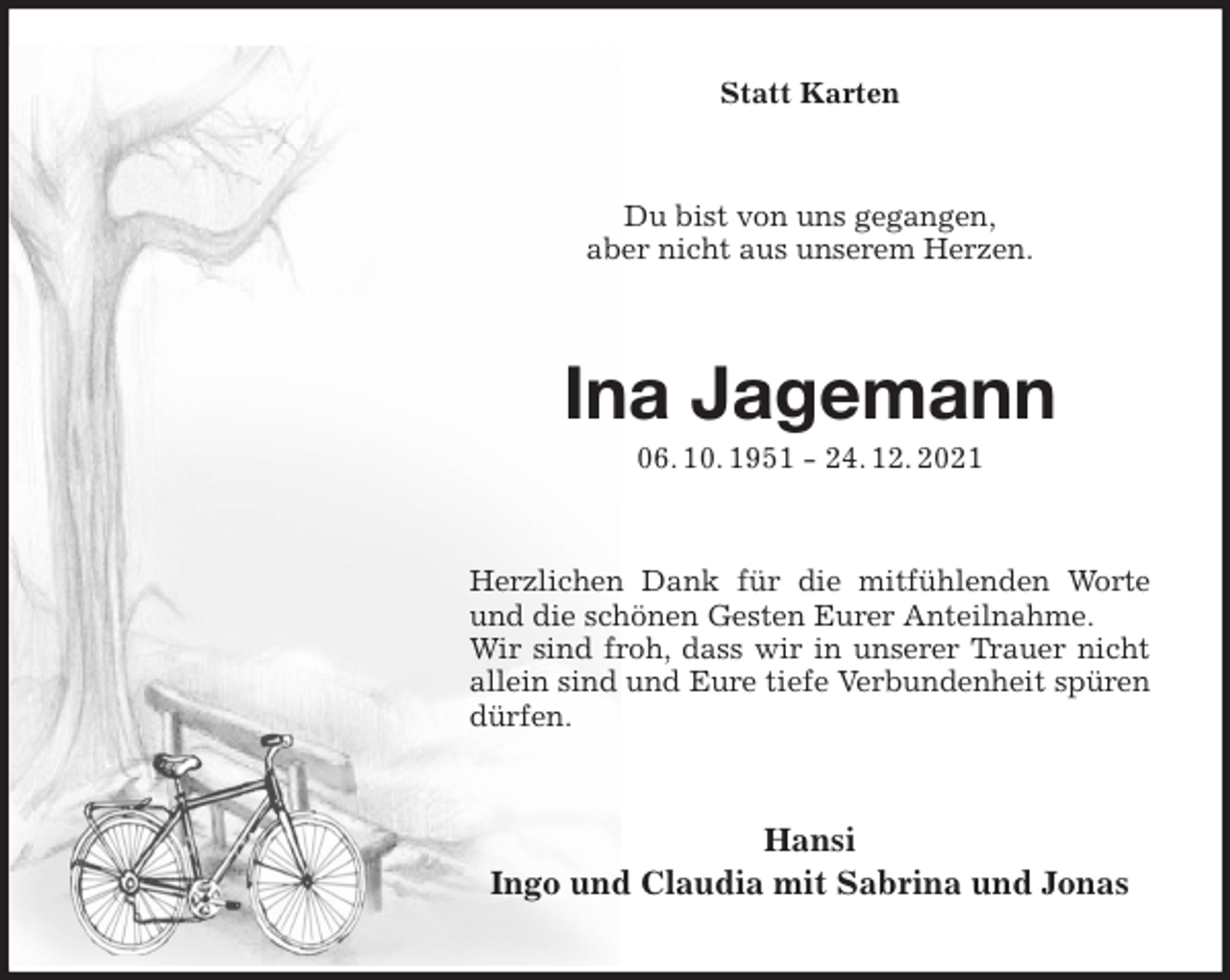 <p>Statt Karten<br />Du bist von uns gegangen,<br />aber nicht aus unserem Herzen.<br />Ina Jagemann<br />06. 10. 1951 - 24. 12. 2021<br />Herzlichen Dank für die mitfühlenden Worte und die schönen Gesten Eurer Anteilnahme.<br />Wir sind froh, dass wir in unserer Trauer nicht<br />allein sind und Eure tiefe Verbundenheit spüren dürfen.<br />Hansi<br />Ingo und Claudia mit Sabrina und Jonas</p>