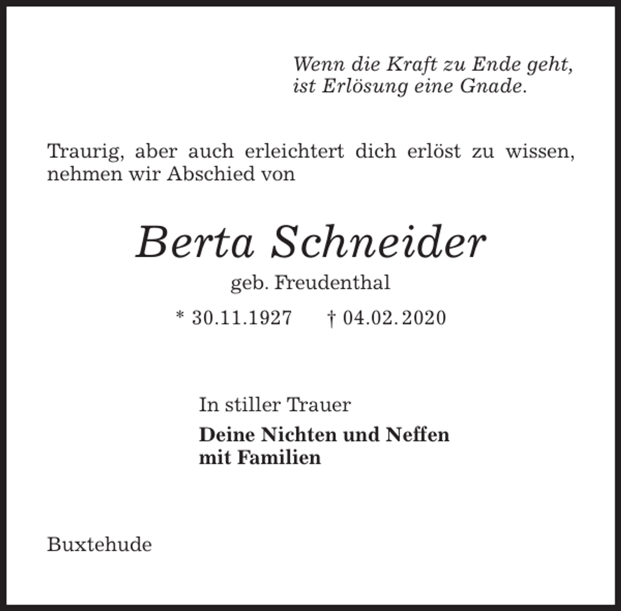 <p>Wenn die Kraft zu Ende geht,<br />ist Erlösung eine Gnade.<br />Berta Schneider<br />geb. Freudenthal<br />* 30.11.1927 † 04.02. 2020<br />In stiller Trauer<br />Deine Nichten und Neffen<br />mit Familien<br />Buxtehude</p>
<p>Traurig, aber auch erleichtert dich erlöst zu wissen, nehmen wir Abschied von</p>