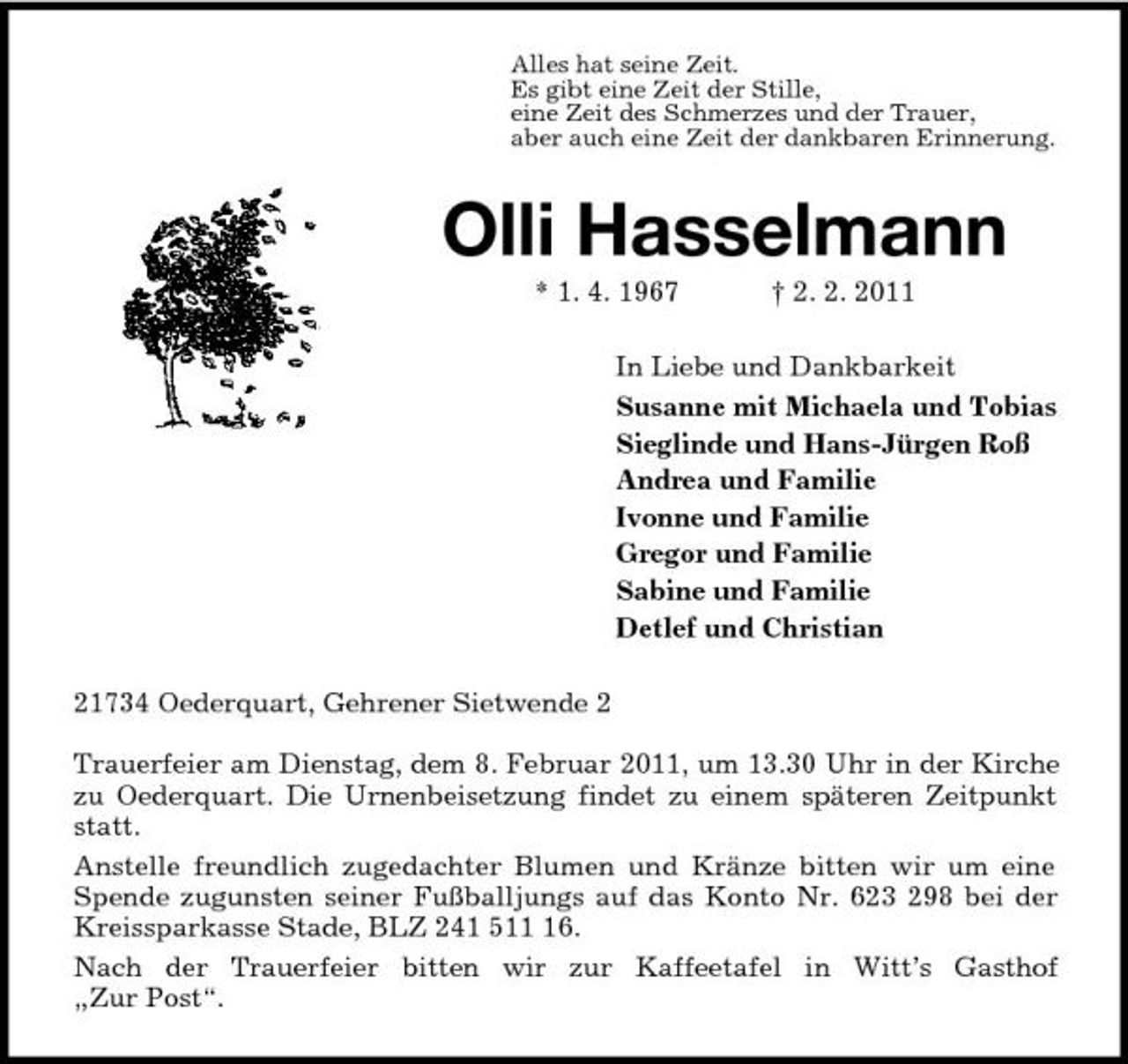 <p>Alles hat seine Zeit.<br />Es gibt eine Zeit der Stille,<br />eine Zeit des Schmerzes und der Trauer,<br />aber auch eine Zeit der dankbaren Erinnerung.<br />Olli Hasselmann<br />* 1. 4. 1967 † 2. 2. 2011<br />In Liebe und Dankbarkeit<br />Susanne mit Michaela und Tobias<br />Sieglinde und Hans-Jürgen Roß<br />Andrea und Familie<br />Ivonne und Familie<br />Gregor und Familie<br />Sabine und Familie<br />Detlef und Christian<br />21734 Oederquart, Gehrener Sietwende 2</p>
<p>Trauerfeier am Dienstag, dem 8. Februar 2011, um 13.30 Uhr in der Kirche zu Oederquart. Die Urnenbeisetzung findet zu einem späteren Zeitpunkt statt.<br />Anstelle freundlich zugedachter Blumen und Kränze bitten wir um eine Spende zugunsten seiner Fußballjungs auf das Konto Nr. 623 298 bei der Kreissparkasse Stade, BLZ 241 511 16.<br />Nach der Trauerfeier bitten wir zur Kaffeetafel in Witt’s Gasthof<br />„Zur Post“.</p>