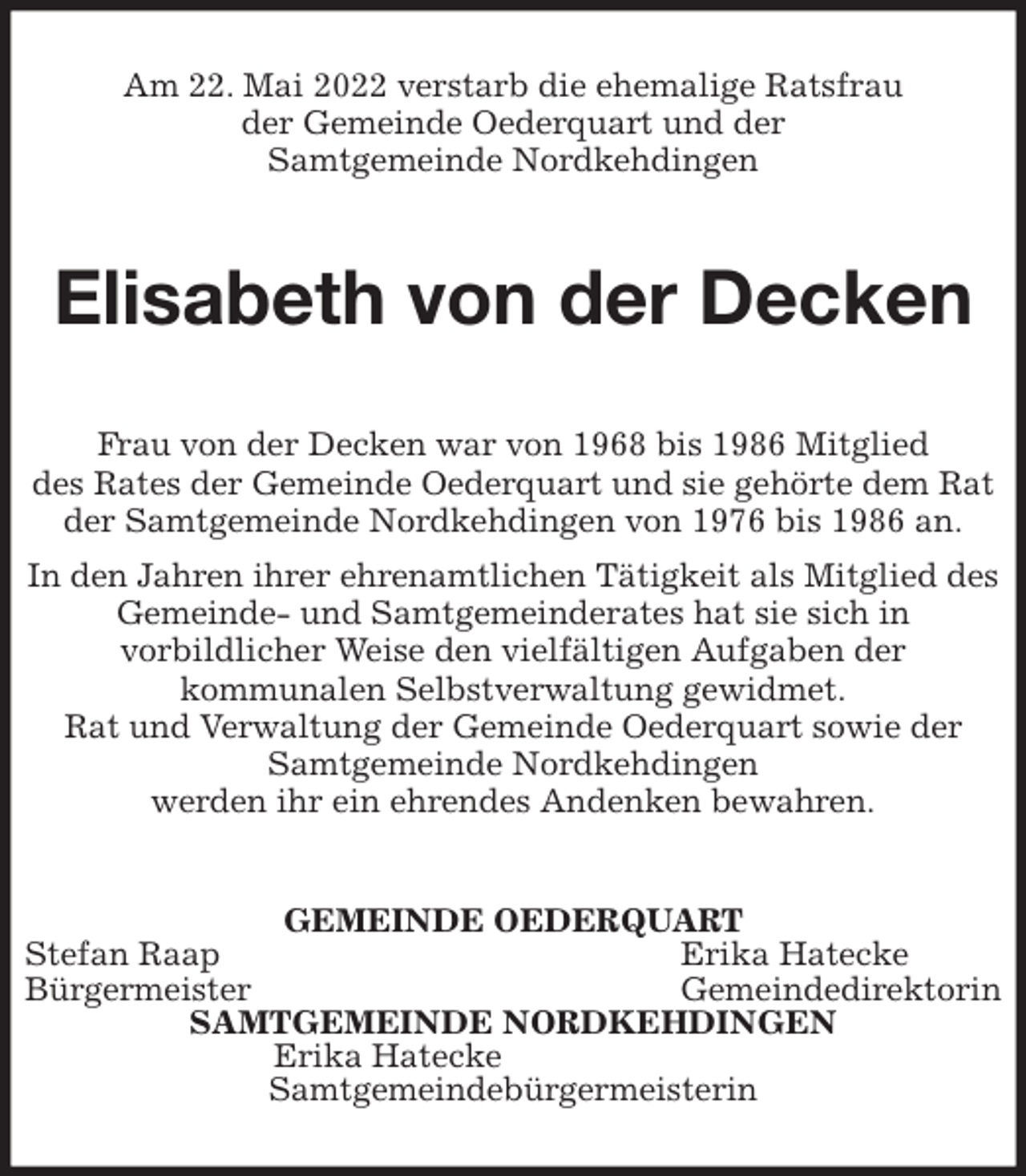 <p>Am 22. Mai 2022 verstarb die ehemalige Ratsfrau<br />der Gemeinde Oederquart und der<br />Samtgemeinde Nordkehdingen<br />Elisabeth von der Decken<br />Frau von der Decken war von 1968 bis 1986 Mitglied<br />des Rates der Gemeinde Oederquart und sie gehörte dem Rat der Samtgemeinde Nordkehdingen von 1976 bis 1986 an.<br />In den Jahren ihrer ehrenamtlichen Tätigkeit als Mitglied des Gemeinde- und Samtgemeinderates hat sie sich in<br />vorbildlicher Weise den vielfältigen Aufgaben der<br />kommunalen Selbstverwaltung gewidmet.<br />Rat und Verwaltung der Gemeinde Oederquart sowie der Samtgemeinde Nordkehdingen<br />werden ihr ein ehrendes Andenken bewahren.<br />GEMEINDE OEDERQUART<br />Stefan Raap Erika Hatecke<br />Bürgermeister Gemeindedirektorin<br />SAMTGEMEINDE NORDKEHDINGEN<br />Erika Hatecke<br />Samtgemeindebürgermeisterin</p>