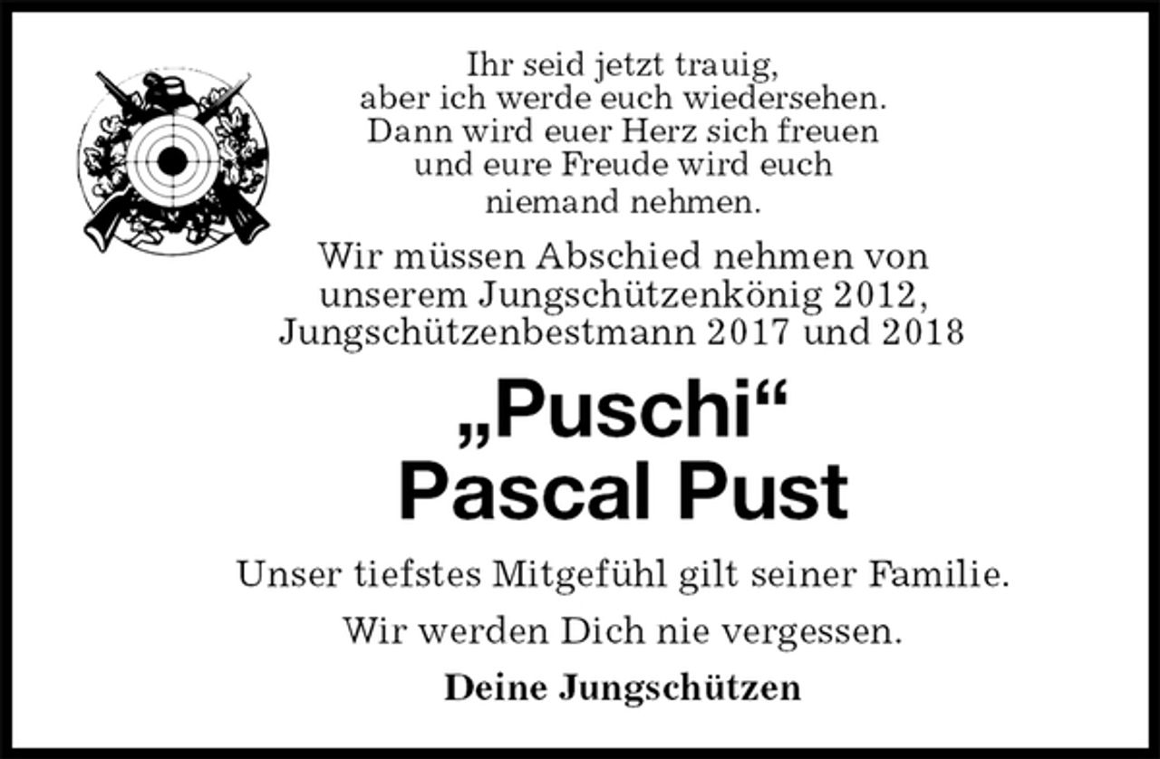 <p>Ihr seid jetzt trauig,<br />aber ich werde euch wiedersehen.<br />Dann wird euer Herz sich freuen<br />und eure Freude wird euch<br />niemand nehmen.<br />Wir müssen Abschied nehmen von<br />unserem Jungschützenkönig 2012,<br />Jungschützenbestmann 2017 und 2018<br />„Puschi“<br />Pascal Pust<br />Unser tiefstes Mitgefühl gilt seiner Familie.<br />Wir werden Dich nie vergessen.<br />Deine Jungschützen</p>