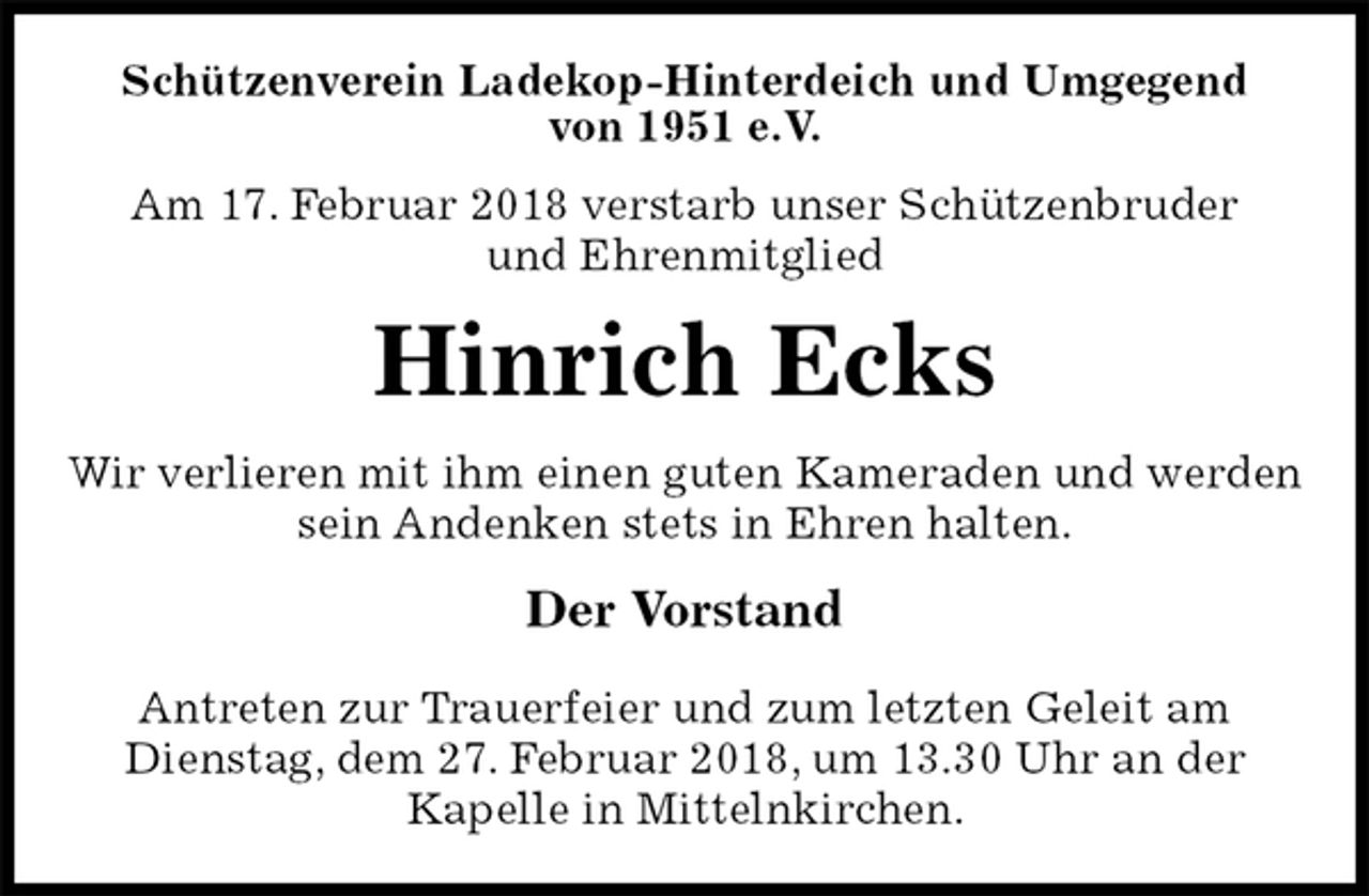 <p>Schützenverein Ladekop-Hinterdeich und Umgegend<br />von 1951 e.V.<br />Am 17. Februar 2018 verstarb unser Schützenbruder<br />und Ehrenmitglied<br />Hinrich Ecks<br />Der Vorstand</p><p>Antreten zur Trauerfeier und zum letzten Geleit am<br />Dienstag, dem 27. Februar 2018, um 13.30 Uhr an der<br />Kapelle in Mittelnkirchen.<br />Wir verlieren mit ihm einen guten Kameraden und werden sein Andenken stets in Ehren halten.</p>