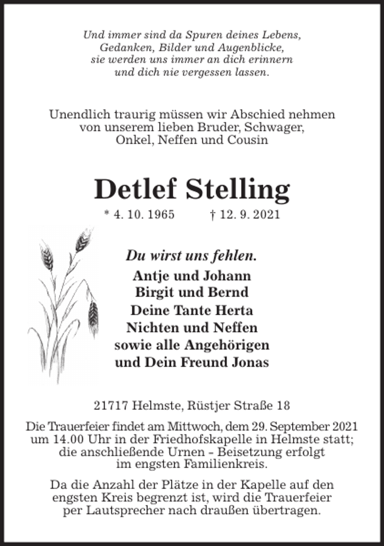 <p>Und immer sind da Spuren deines Lebens,<br />Gedanken, Bilder und Augenblicke,<br />sie werden uns immer an dich erinnern<br />und dich nie vergessen lassen.<br />Unendlich traurig müssen wir Abschied nehmen<br />von unserem lieben Bruder, Schwager,<br />Onkel, Neffen und Cousin<br />Detlef Stelling<br />* 4. 10. 1965 † 12. 9. 2021<br />Du wirst uns fehlen.<br />Antje und Johann<br />Birgit und Bernd<br />Deine Tante Herta<br />Nichten und Neffen<br />sowie alle Angehörigen<br />und Dein Freund Jonas<br />21717 Helmste, Rüstjer Straße 18<br />Die Trauerfeier findet am Mittwoch, dem 29. September 2021<br />um 14.00 Uhr in der Friedhofskapelle in Helmste statt;<br />die anschließende Urnen - Beisetzung erfolgt<br />im engsten Familienkreis.<br />Da die Anzahl der Plätze in der Kapelle auf den<br />engsten Kreis begrenzt ist, wird die Trauerfeier<br />per Lautsprecher nach draußen übertragen.</p>