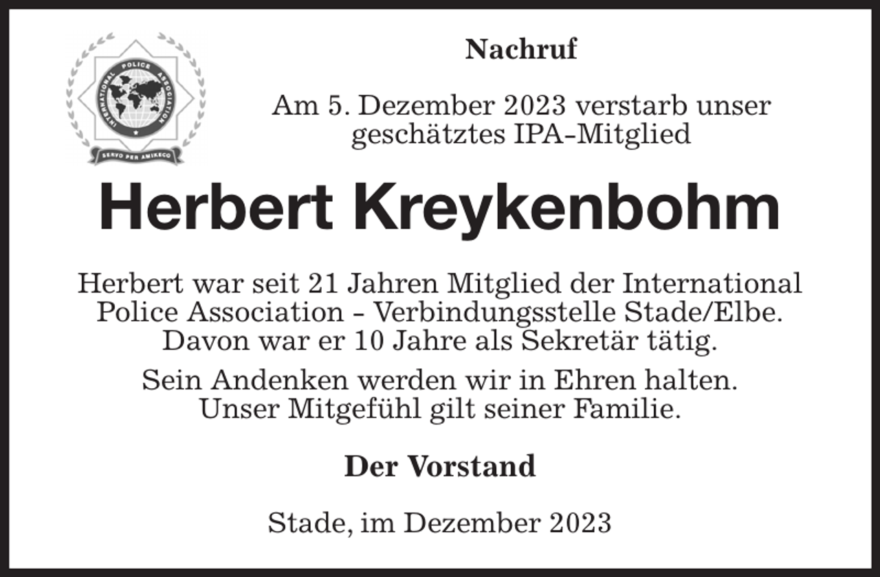 <p>Nachruf<br />Am 5. Dezember 2023 verstarb unser<br />geschätztes IPA-Mitglied<br />Herbert Kreykenbohm<br />Herbert war seit 21 Jahren Mitglied der International<br />Police Association - Verbindungsstelle Stade/Elbe.<br />Davon war er 10 Jahre als Sekretär tätig.<br />Sein Andenken werden wir in Ehren halten.<br />Unser Mitgefühl gilt seiner Familie.<br />Der Vorstand<br />Stade, im Dezember 2023</p>