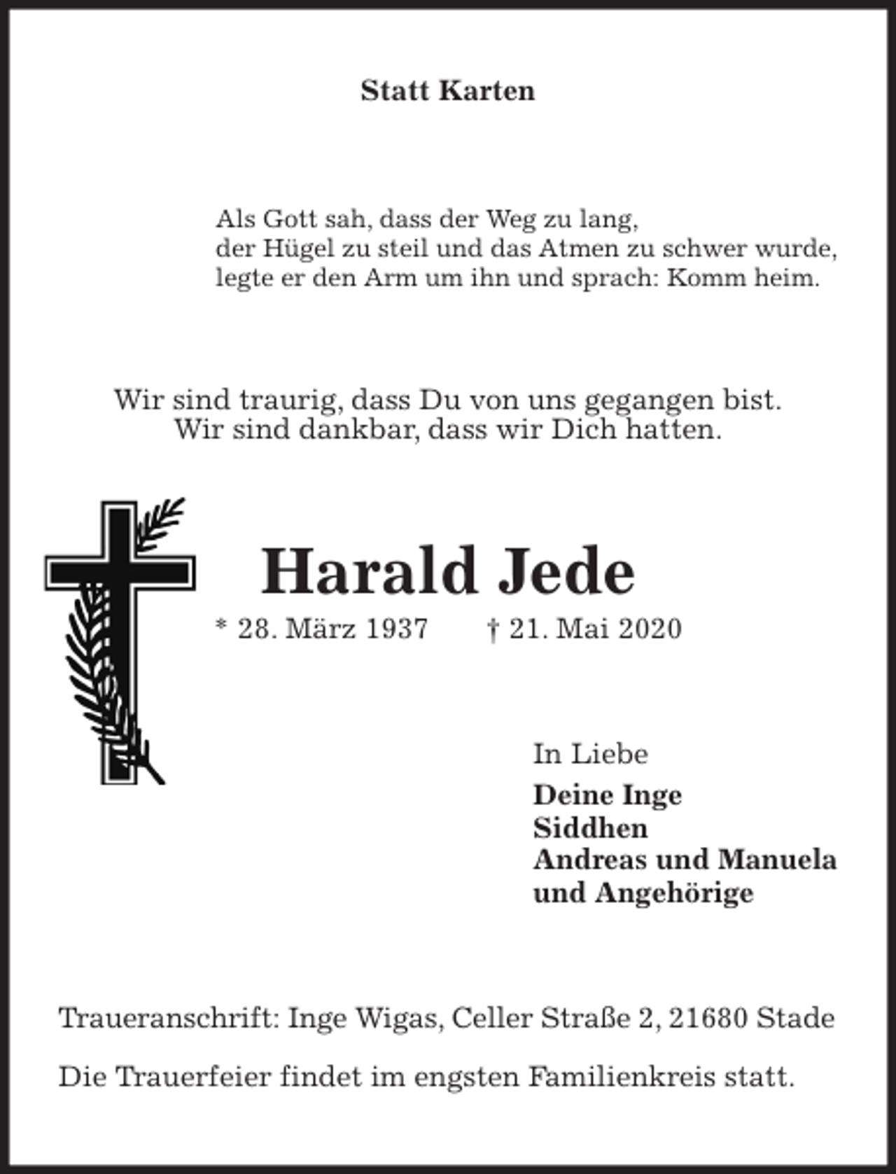 <p>Statt Karten<br />Als Gott sah, dass der Weg zu lang,<br />der Hügel zu steil und das Atmen zu schwer wurde,<br />legte er den Arm um ihn und sprach: Komm heim.<br />Wir sind traurig, dass Du von uns gegangen bist.<br />Wir sind dankbar, dass wir Dich hatten.<br />Harald Jede<br />* 28. März 1937 † 21. Mai 2020<br />In Liebe<br />Deine Inge<br />Siddhen<br />Andreas und Manuela<br />und Angehörige<br />Traueranschrift: Inge Wigas, Celler Straße 2, 21680 Stade</p>
<p>Die Trauerfeier findet im engsten Familienkreis statt.</p>