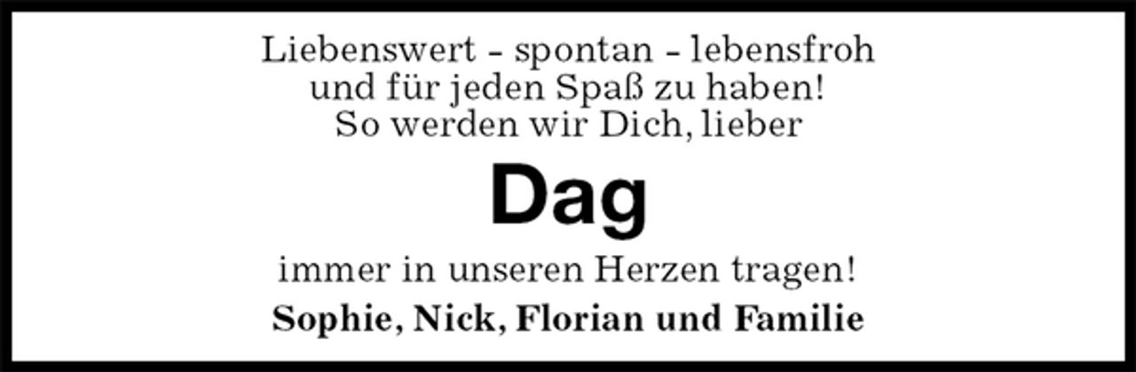 <p>Liebenswert - spontan - lebensfroh<br />und für jeden Spaß zu haben!<br />So werden wir Dich, lieber<br />Dag<br />immer in unseren Herzen tragen!<br />Sophie, Nick, Florian und Familie</p>