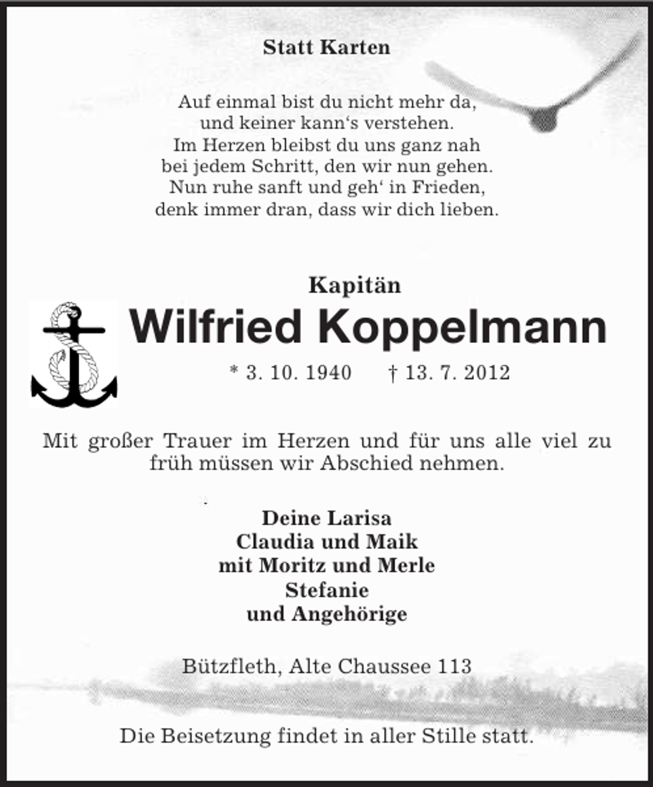 <p>Statt Karten<br />Auf einmal bist du nicht mehr da,<br />und keiner kann‘s verstehen.<br />Im Herzen bleibst du uns ganz nah<br />bei jedem Schritt, den wir nun gehen.<br />Nun ruhe sanft und geh‘ in Frieden,<br />denk immer dran, dass wir dich lieben.<br />Kapitän<br />Wilfried Koppelmann<br />* 3. 10. 1940 † 13. 7. 2012<br />Mit großer Trauer im Herzen und für uns alle viel zu früh müssen wir Abschied nehmen.<br />Deine Larisa<br />Claudia und Maik<br />mit Moritz und Merle<br />Stefanie<br />und Angehörige<br />Bützfleth, Alte Chaussee 113<br />Die Beisetzung findet in aller Stille statt.</p>