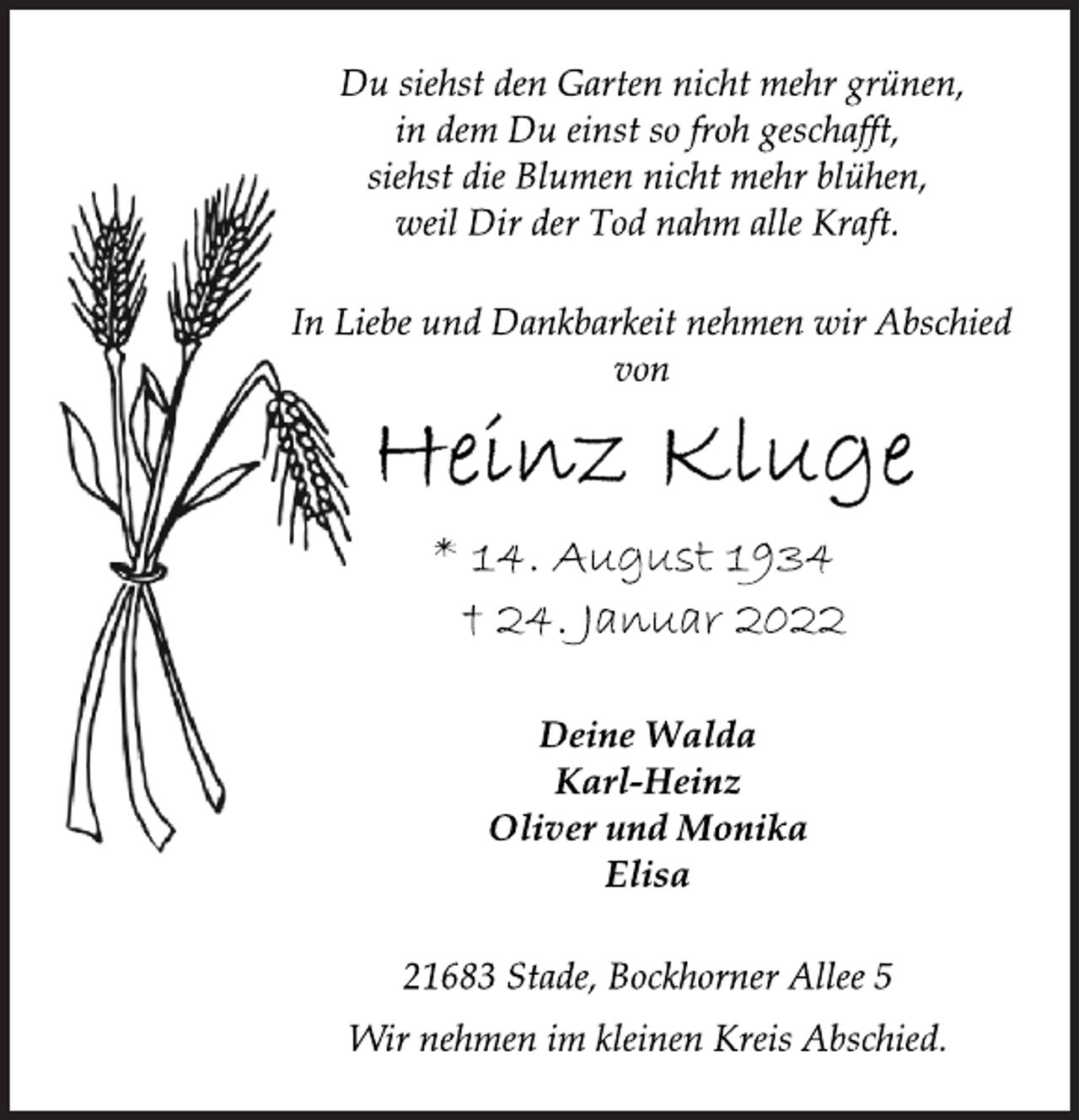 <p>Du siehst den Garten nicht mehr grünen,<br />in dem Du einst so froh geschafft,<br />siehst die Blumen nicht mehr blühen,<br />weil Dir der Tod nahm alle Kraft.<br />In Liebe und Dankbarkeit nehmen wir Abschied<br />von<br />Heinz Kluge<br />* 14. August 1934<br />† 24. Januar 2022<br />Deine Walda<br />Karl-Heinz<br />Oliver und Monika<br />Elisa<br />21683 Stade, Bockhorner Allee 5<br />Wir nehmen im kleinen Kreis Abschied.</p>