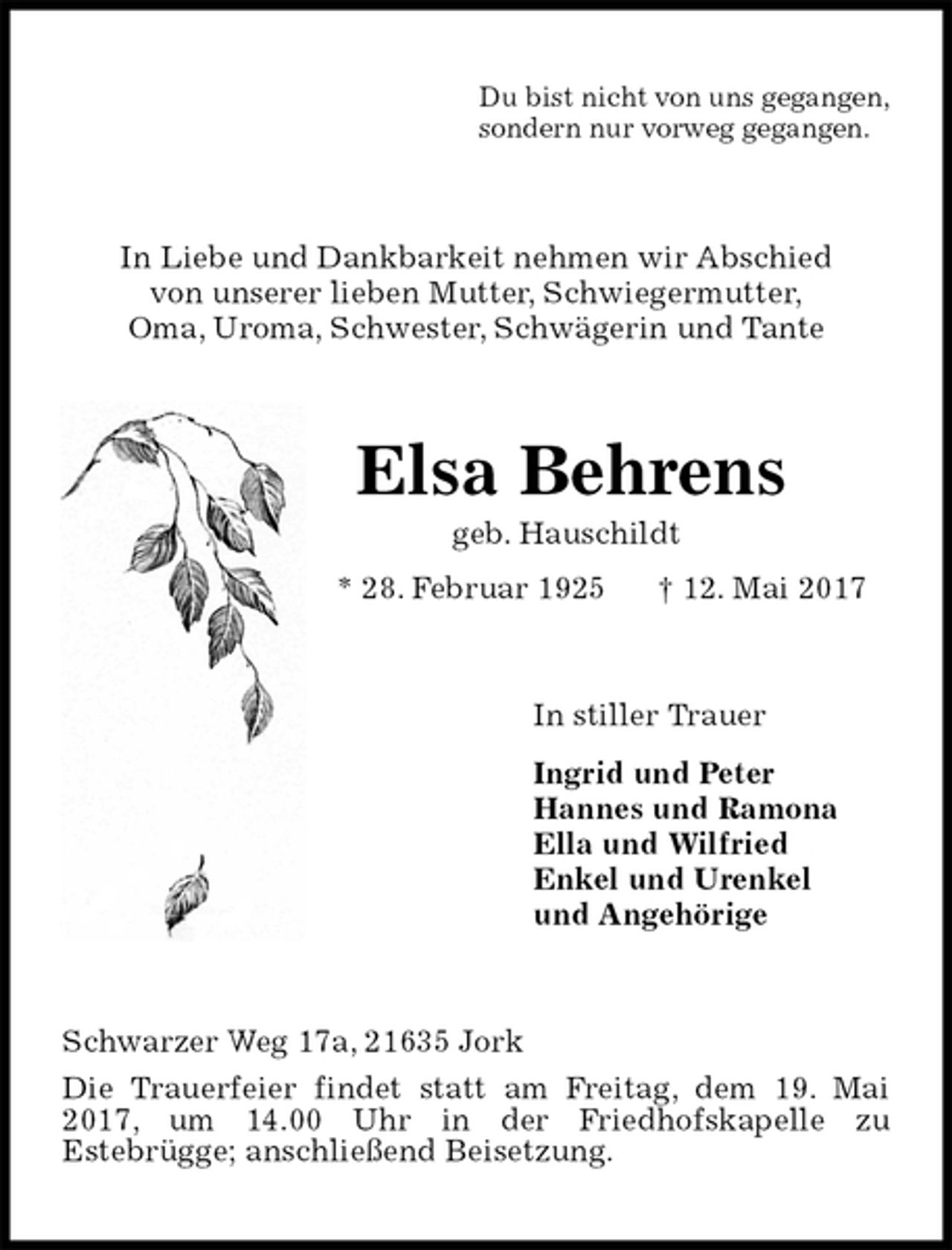 <p>Du bist nicht von uns gegangen,<br />sondern nur vorweg gegangen.<br />In Liebe und Dankbarkeit nehmen wir Abschied<br />von unserer lieben Mutter, Schwiegermutter,<br />Oma, Uroma, Schwester, Schwägerin und Tante<br />Elsa Behrens<br />geb. Hauschildt<br />* 28. Februar 1925 † 12. Mai 2017<br />In stiller Trauer<br />Ingrid und Peter<br />Hannes und Ramona<br />Ella und Wilfried<br />Enkel und Urenkel<br />und Angehörige<br />Schwarzer Weg 17a, 21635 Jork<br />Die Trauerfeier findet statt am Freitag, dem 19. Mai 2017, um 14.00 Uhr in der Friedhofskapelle zu<br />Estebrügge; anschließend Beisetzung.</p>